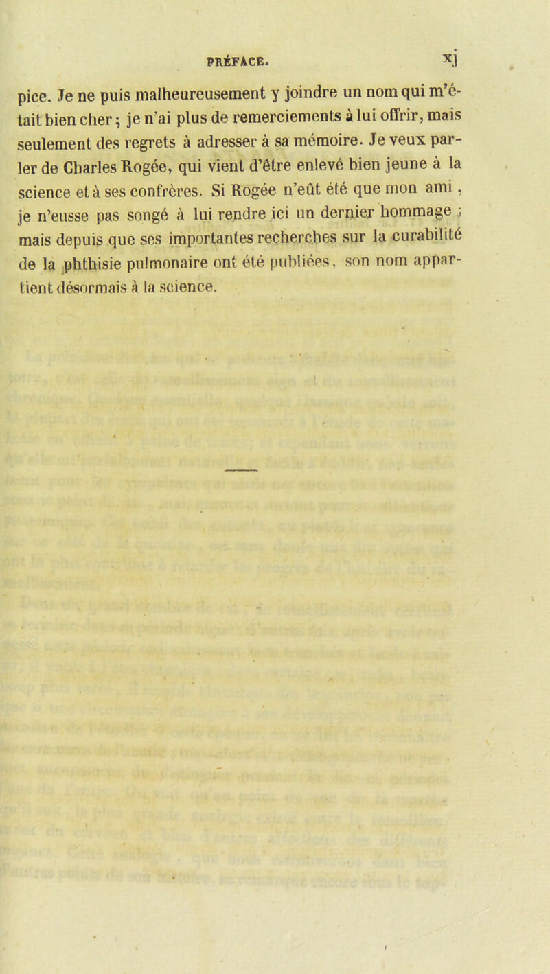 pice. Je ne puis malheureusement y joindre un nom qui m’é- tait bien cher ^ je n'ai plus de remerciements à lui offrir, mais seulement des regrets à adresser à sa mémoire. Je veux par- ler de Charles Rogée, qui vient d’être enlevé bien jeune à la science et à ses confrères. Si Rogée n’eût été que mon ami, je n’eusse pas songé à lui rendre ici un dernier hommage ; mais depuis que ses importantes recherches sur la curabilité de la phthisie pulmonaire ont été publiées, son nom appar- tient désormais à la science.