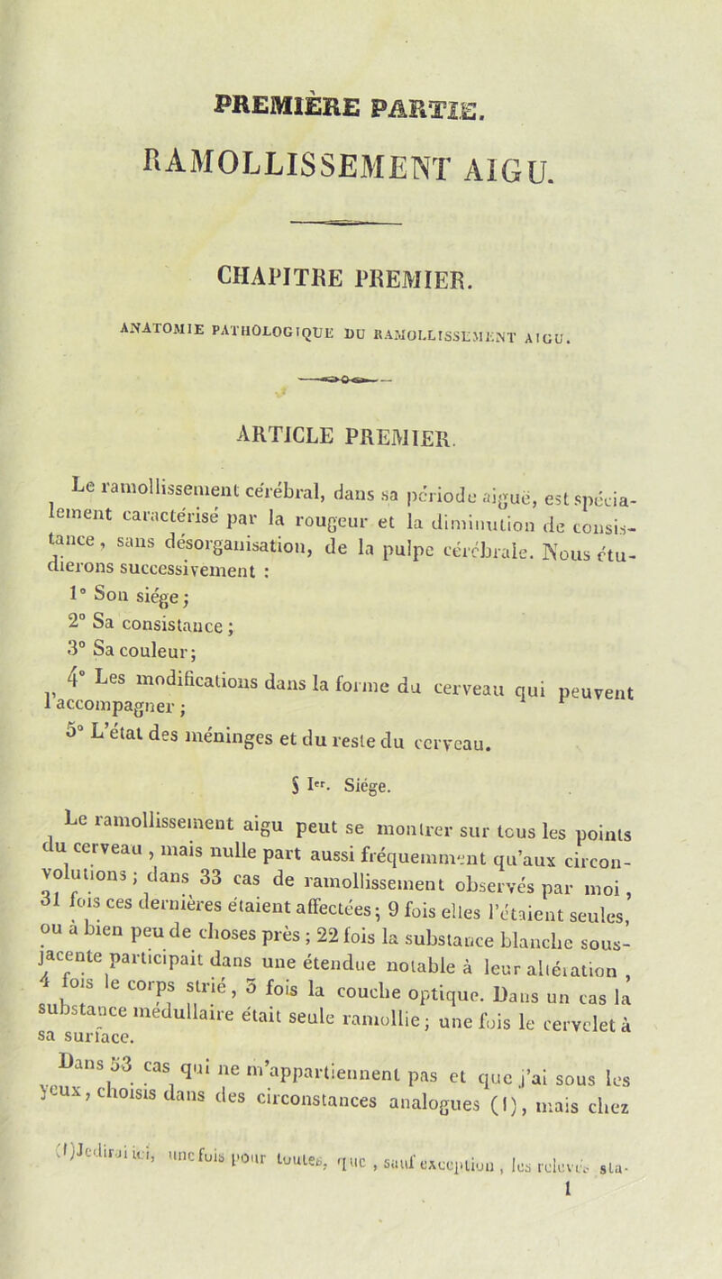 PREMIERE PARTIE. RAMOLLISSEMENT AIGU. CHAPITRE PREMIER. ANATOMIE PATHOLOGIQUE DU KAMOLLISSEMENT AIGU. ARTICLE PREMIER. Le ramollissement cérébral, dans sa pci iode aigue, est .spcda- lement caractérisé par la rougeur et la dimiiuuion de consi.s- tance, sans désorganisation, de la pulpe cérébrale. Kous ctu- clierons successivement : 1° Son siège; 2“ Sa consistance ; 3“ Sa couleur; 4” Les modifications dans la forme du cerveau qui peuvent 1 accompagner ; 5“ L’état des méninges et du reste du cerveau. S I- Siège. Le ramollissement aigu peut se montrer sur tous les points c U cerveau , mais nulle part aussi fréquemment qu’aux circon- volm.ons; dans 33 cas de ramolli»se,ne,u observés par moi, 31 fors ces deriuères élaient affectées ; 9 fois elles l'éuieiu seules ou a b.en peu de choses près ; 22 fois la substance blanche sous- jaecnte participait dans une étendue notable à leur alléialion , 4 fois le corps slrié, 5 fois la couche optique. Dans un cas la substance médullaire était seule ramollie; une fois le rervcletà sa surlace. Dans 53 cas qui ne m’appartiennent pas et que j’ai sous les Hux,cioisis dans des circonstances analogues (I), mais chez djJtdir.ji u;i, une fuis pour tuiUet. 'pic , 5uuf CAcepiiijii, les r di'.vef sla-