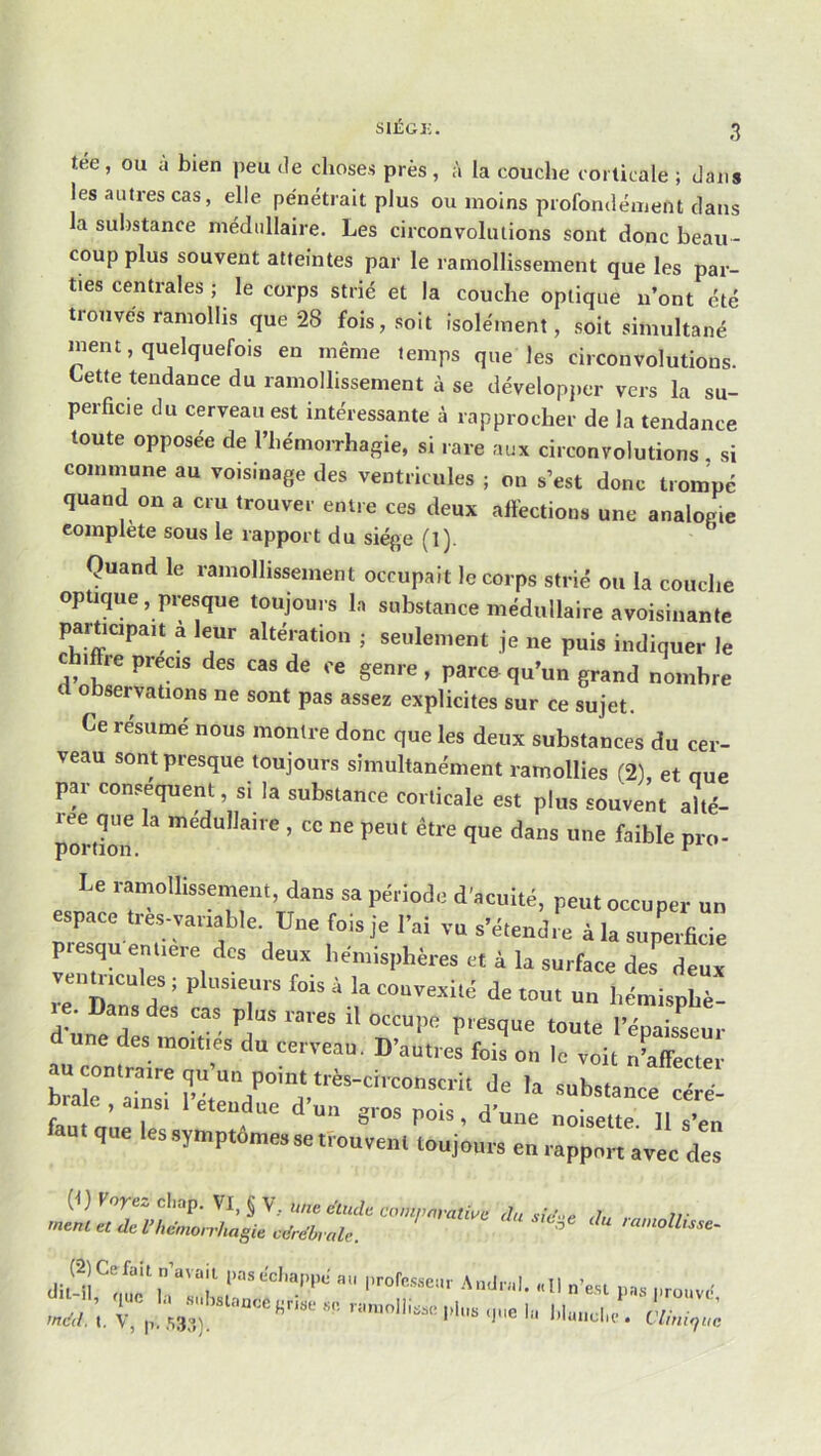 siÉGi:. tee, ou a bien peu de choses près, à la couche coilicale ; dans les autres cas, elle pénétrait plus ou moins profondément dans la substance médullaire. Les circonvolutions sont donc beau- coup plus souvent atteintes par le ramollissement que les par- ties centrales ; le corps strié et la couche optique n’ont été trouvés ramollis que 28 fois, soit isolément, soit simultané ment, quelquefois en même temps que les circonvolutions. Lette tendance du ramollissement à se développer vers la su- perficie du cerveau est intéressante à rapprocher de la tendance toute opposée de l’hémorrhagie, si rare aux circonvolutions , si commune au voisinage des ventricules ; on s’est donc trompé quand on a cru trouver entre ces deux affections une analogie complété sous le rapport du siège (l). Quand le ramollissement occupait le corps strié ou la couche optique, presque toujours la substance médullaire avoisinante participait à leur altération ; seulement je ne puis indiquer le • re précis des cas de ce genre , parce qu’un grand nombre fl observations ne sont pas assez explicites sur ce sujet. Ce résumé nous montre donc que les deux substances du cer- veau sont presque toujours simultanément ramollies ^2), et que par conséquent si la substance corticale est plus souvent alté- portbn que dans une faible pro- be ramollissement, dans sa période d'acuité, peut occuper un espace ties-vanable. Une fois je l’ai vu s’étendre à la supmficie presquenliere des deux hémisphères et à la surface des deux re Dans des cas plus rares il occupe presque toute l’épaisseur une des moitiés du cerveau. D’autres fois on le voit n^affecter Mc” aÜîsT ;i“ de la ,ab«ance cére- r duc gros pois, doue noisette. 11 s’en que les symptôme» se ttoueent toujours en rapport avec des (f ) Voyez cliap. VI, § V, une e'lude compnratwe du sid-e d, rr rnenl et de l’hémorrhagie cdrdbralc. ^ > amollisse- Jltdi'^oli'c'h’'t 1'™''»“' .11 n’est ,,ss