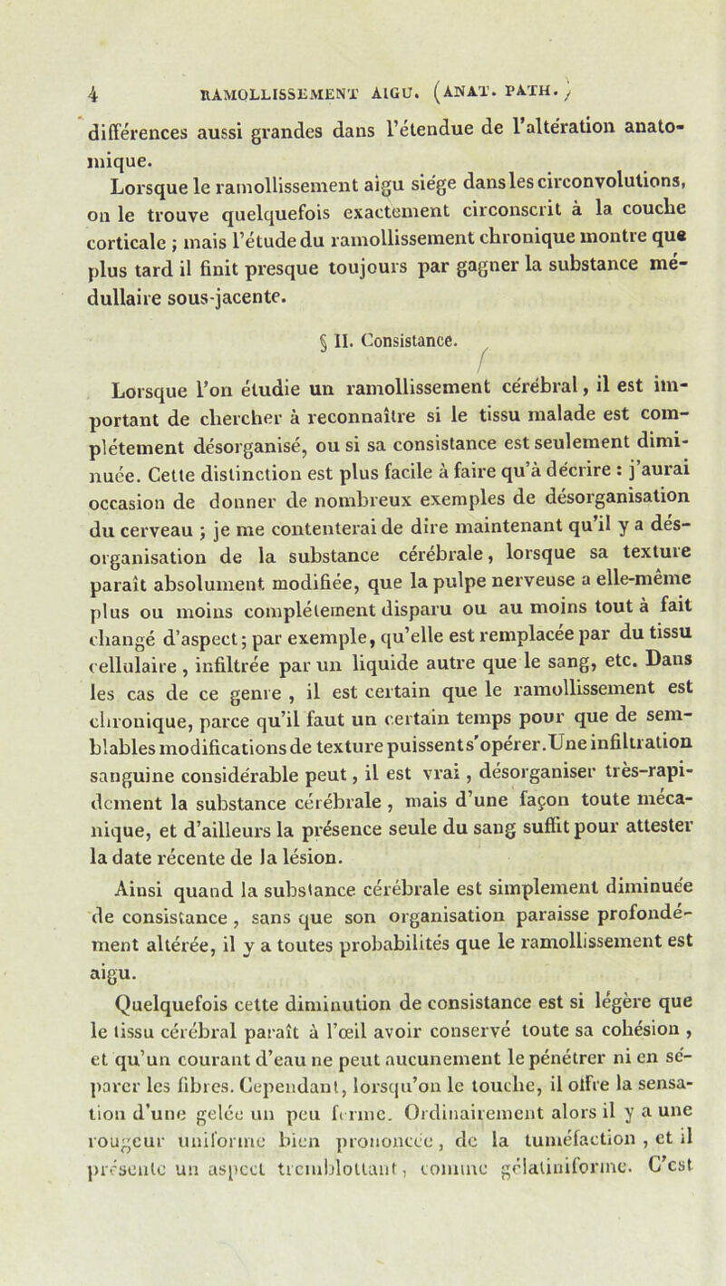 différences aussi grandes dans l’étendue de 1 altération anato- mique. Lorsque le ramollissement aigu siège dans les circonvolutions, on le trouve quelquefois exactement circonscrit à la couche corticale ; mais l’étude du ramollissement chronique montie qus plus tard il finit presque toujours par gagner la substance mé- dullaire sous-jacente. Ç II. Consistance. f .. Lorsque l’on étudie un ramollissement cérébral, il est im- portant de chercher à reconnaître si le tissu malade est com- plètement désorganisé, ou si sa consistance est seulement dimi- nuée. Cette distinction est plus facile à faire qu’à décrire : j aurai occasion de donner de nombreux exemples de désorganisation du cerveau ; je me contenterai de dire maintenant qu il y a dés- organisation de la substance cerebrale, lorsque sa textuie paraît absolument modifiée, que la pulpe nerveuse a elle-même plus ou moins complètement disparu ou au moins tout à fait changé d’aspect ; par exemple, qu’elle est remplacée par du tissu cellulaire , infiltrée par un liquide autre que le sang, etc. Dans les cas de ce genre , il est certain que le ramollissement est chronique, parce qu’il faut un certain temps pour que de sem- blables modifications de texture puissents opérer .Une infiltration sanguine considérable peut, il est vrai, désorganiser très-rapi- dement la substance cérébrale , mais d’une façon toute méca- nique, et d’ailleurs la présence seule du sang suffit pour attester la date récente de la lésion. Ainsi quand la substance cérébrale est simplement diminuée de consistance , sans que son organisation paraisse profondé- ment altérée, il y a toutes probabilités que le ramollissement est aigu. Quelquefois cette diminution de consistance est si légère que le tissu cérébral paraît à l’œil avoir conservé toute sa cohésion , et qu’un courant d’eau ne peut aucunement le pénétrer ni en sé- parer les fibres. Cependant, lorscju’on le touche, il offre la sensa- tion d’une gelée un peu fi rme. Ordinairement alors il y a une rougeur uniforme bien prononcée , de la tuméfaction , et il présente un aspect ticiulffollant, comme gélaliuiformc. C est