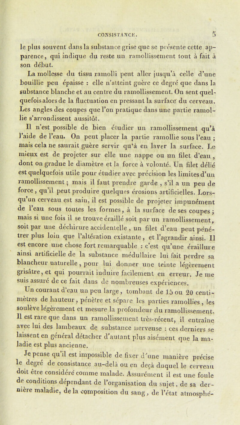 le plus souvent dans la substance grise que se présente cette ap- parence, qui indique du reste un ramollissement tout à fait à son début. La mollesse du tissu ramolli peut aller jusqu’à celle d’une bouillie peu épaisse : elle n’atteint guère ce degré que dans la substance blanche et au centre du ramollissement. On sent quel- quefois alors de la fluctuation en pressant la surface' du cerveau. Les angles des coupes que l’on pratique dans une partie ramol- lie s’arrondissent aussitôt. Il n’est possible de bien étudier un ramollissement qu’à l’aide de l’eau. On peut placer la partie ramollie sous l’eau ; mais cela ne saurait guère servir qu’à en laver la surface. Le mieux est de projeter sur elle une nappe ou un filet d’eau, dont on gradue le diamètre et la force à volonté. Un filet délié est quelquefois utile pour étudier avec précision les limites d’un ramollissement ; mais il faut prendre garde , s’il a un peu de force, qu’il peut produire quelques érosions artificielles. Lors- qu un ceiveau est sain, il est possible de projeter impunément de 1 eau sous toutes les formes, à la surface de ses coupes ; mais si une fois il se trouve éraillé soit par un ramollissement, soit par une déchirure accidentelle , un filet d’eau peut péné- trer plus loin que l’alteration existante, et l’agrandir ainsi. Il est encore une chose fort remarquable : c’est qu’une éraillure ainsi artificielle de la substance médullaire lui fait perdre sa blancheur naturelle, pour lui donner une teinte légèrement grisâtre, et qui pourrait induire facilement en erreur. Je me suis assure de ce fait dans de nombreuses expériences. Un courant d’eau un peu large , tombant de 15 ou 20 centi- mètres de hauteur, pénètre et sépai e les parties ramollies , les soulève légèrement et mesure la profondeur du ramollissement. Il est rare que dans un ramollissement très-récent, il entraîne avec lui des lambeaux de substance nerveuse : ces derniers se laissent en général détacher d'autant plus aisément que la ma- ladie est plus ancienne. Je pense qu’il est impossible de fixer d^me manière précise le degré de consistance au-delà ou en deçà duquel le cerveau doit être considéré comme malade. Assurément il est une foule de conditions dépendant de l’organisation du sujet. de sa der- nière maladie, delà composition du sang, de l’état almosphé-