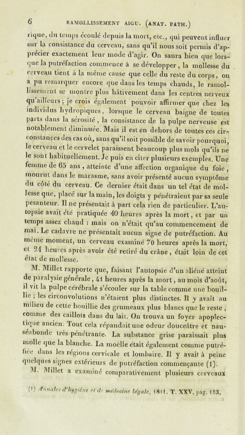 nque, du temps écoulé depuis la mort, etc., qui peuvent influer sui la consistance du cerveau, sans qu’il nous soit permis d’ap- precier exactement leur mode d agir. On saura bien que lors- que la putréfaction commence à se développer , la mollesse du CCI veau tient à la meme cause que celle du reste du corps, on a pu remarquer encore que dans les temps chauds, le ramol- lissement SC montre plus hâtivement dans les centres nerveux qu’ailleurs ; je crois également pouvoir affirmer que chez les individus hydropiques, lorsque le cerveau baigne de toutes parts dans la sérosité, la consistance de la pulpe nerveuse est notablement diminuée. Mais il est en dehors de toutes ces cir- constances des cas ou^ sans qu’il soit possible de savoir pourquoi, le cerveau et le cervelet paraissent beaucoup plus mois qu’ils ne le sont habituellement. Je puis en citer plusieurs exemples. Une femme de 65 ans , atteinte d’une affection organique du foie , mouiut dans le marasme, sans avoir présenté aucun symptôme du côté du cerveau. Ce dernier était dans un tel état de mol- lesse que, placé sur la main, les doigts y pe'nétraient par sa seule pesanteur. Il ne présentait à part cela rien de particulier. L’au- topsie avait été pratiquée 40 heures après la mort, et par un temps assez chaud : mais on n’était qu’au commencement de mai. Le cadavre ne présentait aucun signe de putréfaction. Au meme moment, un cerveau examiné 70 heures après la mort, et 24 heures après avoir été retiré du crâne, était loin de cet état de mollesse. 31. 3'Iillet rapporte que, faisant l'autopsie d’un aliéné atteint de paralysie générale, 41 heures après la mort, au mois d’août, il vit la pulpe cérébrale s’écouler sur la table comme une boud- lie ; les circonvolutions n’étaient plus distinctes. Il y avait au milieu de cette bouillie des grumeaux plus blancs que le reste , comme des caillots dans du lait. On trouva un foyer apoplec- tique ancien, lout cela répandait une odeur douceâtre et nau- séabonde très-pénétrante. La substance grise paraissait plus molle que la blanche. La moelle était également comme putré- fiée dans les régions cervicale et lombaire. Il y avait à peine quelques signes extérieurs de putréfaction commençante (1). 31. IMillet a examiné comparativement plusieurs cerveaux (I) -1nnal,-t d’hygiène rl r/.. medecine légale, I8H. T. XXV, png. 183.