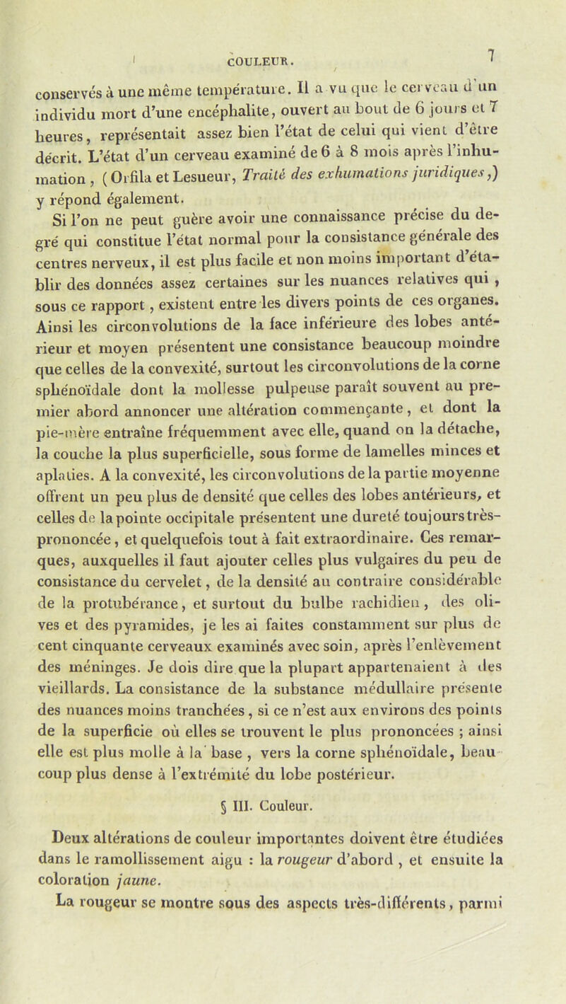 I conservés à une même températuie. Il a vu que le cerveau d un individu mort d’une encéphalite, ouvert au bout de 6 jours el 7 heures, représentait assez bien l’état de celui qui vient d’être décrit. L’état d’un cerveau examiné de 6 à 8 mois après l’inhu- mation , ( Orfila et Lesueur, Traité des exhumations juridiques,) y répond également. Si l’on ne peut guère avoir une connaissance précise du de- gré qui constitue l’état normal pour la consistance géneiale des centres nerveux, il est plus facile et non moins inqiortant d éta- blir des données assez certaines sur les nuances relatives qui , sous ce rapport, existent entre les divers points de ces organes. Ainsi les circonvolutions de la face inférieure des lobes anté- rieur et moyen présentent une consistance beaucoup moindre que celles de la convexité, surtout les circonvolutions de la corne sphénoïdale dont la mollesse pulpeuse parait souvent au pre- mier abord annoncer une altération commençante, et dont la pie-mère entraîne fréquemment avec elle, quand on la détache, la couche la plus superficielle, sous forme de lamelles minces et aplaties. A la convexité, les circonvolutions de la partie moyenne offrent un peu plus de densité que celles des lobes antérieurs, et celles de la pointe occipitale présentent une dureté toujours très- prononcée , et quelquefois tout à fait extraordinaire. Ces remar- ques, auxquelles il faut ajouter celles plus vulgaires du peu de consistance du cervelet, de la densité au contraire considérable de la protizbérance, et surtout du bulbe rachidien, des oli- ves et des pyramides, je les ai faites constamment sur plus de cent cinquante cerveaux examinés avec soin, après l’enlèvement des méninges. Je dois dire que la plupart appartenaient à des vieillards. La consistance de la substance médullaire pré.sente des nuances moins tranchées, si ce n’est aux environs des points de la superficie où elles se trouvent le plus prononcées ; ain.si elle est plus molle à la base , vers la corne sphénoïdale, beau- coup plus dense à l’extrémité du lobe postérieur. § III. Couleur. Deux altérations de couleur importantes doivent être étudiées dans le ramollissement aigu : la rougeur d’abord , et ensuite la coloration jaune. La rougeur se montre sous des aspects très-différents, parmi