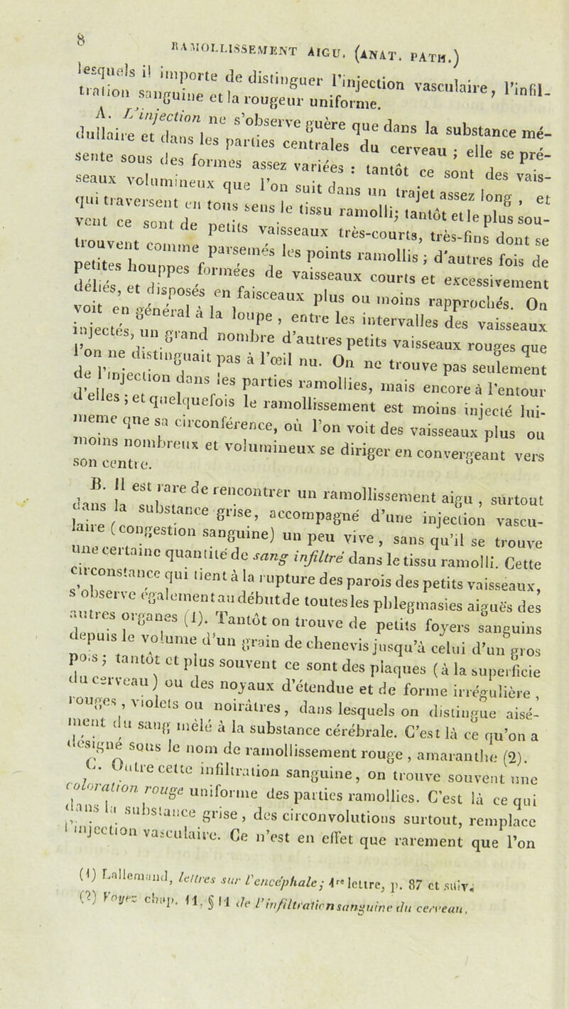 rrrrrH-“^“ -uve. eo„.,„e Séi ? « “iTos î' excessivement voit on l'Xu ir^ '““ ”'T O  '°Pe . entre les intervalles des vaisseaux njectes un grand non,lu e d’aut, es petits vaisseaux rouges une i nlcCT' F“ ^ -■■‘-en: a^, 1 e ; r'“ r'“ encore à l'en,our e les, et quelquefois le ramollissement est moins mjecié lui- que sa ci,.conférence, où Ton voit des vaisseaux'pius ou son ccntZ - ‘‘■■ge'- '■■ convergeant vers clans la ZiT >-en'o“issen,ent aigu , surtout ‘ Jstance gnse, accompagné d’une injection vascu- a ce congespon sanguine) un peu vive , sans gn’,! se t,.o„“ une certamc quanme de son,, i„y;;,ce dans le tissu ra,.,olli Cette circonstance qui lien, à ia rupture des parois des petits vaisseaux, Obsene cgaicnen.andébutde toutesies pblegmasies aiguès des a.,très „,.g„„.s (,). Tantôt on trouve de petit' fojers sangui,:: par unràt T: celui d’un gros uc.neau) ou des noyaux d’étendue et de forme irrégulière •ouges violets ou noirâtres, dans lesquels on distingue aisé- ■»ent du sang .uelé à 1a substance cérébrale. C’est là ce qu’on a ‘ osigne sous le nom de ramollissement rouge , amaranthe (2). - uLiecette infiltration sanguine, on trouve souvent une a ramollies. C’est là ce qui ' ■ cl su is.ai.ce grise , des circonvolutions surtout, remplace injection vaiculairc. Ce n’est en effet que rarement que l’on (f) r.alleaiiiiitl, leures sur Vencéphale^ -fc» lettre, p. 87 et .siiiv, ,-) yr~ chctji. tl,§li lie l’mfiliralirnsanÿuine ihi cerceau.