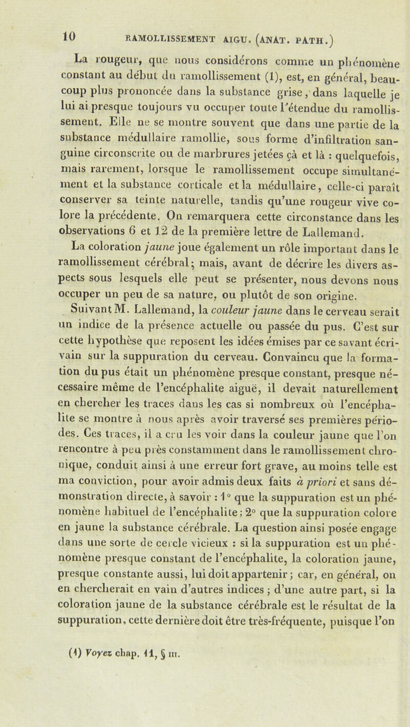 La rougeur, que nous considérons comme un pliénomène constant au début du ramollissement (1), est, en général, beau- coup plus prononcée dans la substance grise, dans laquelle je lui ai presque toujours vu occuper toute l'étendue du ramollis- sement, Elle ne se montre souvent que dans une partie de la substance médullaire ramollie, sous forme d’infiltration san- guine circonscrite ou de marbrures jetées çà et là : quelquefois, mais rarement, lorsque le ramollissement occupe simultané- ment et la substance corticale et la médullaire, celle-ci paraît conserver sa teinte naturelle, tandis qu’une rougeur vive co- lore la précédente. On remarquera cette circonstance dans les observations 6 et 12 de la première lettre de Lallemand. La coloration jaune joue également un rôle important dans le ramollissement cérébral; mais, avant de décrire les divers as- pects sous lesquels elle peut se présenter, nous devons nous occuper un peu de sa nature, ou plutôt de son origine. Suivant M. Lallemand, la couleur jaune dans le cerveau serait un indice de la présence actuelle ou passée du pus. C’est sur cette hypothèse que reposent les idées émises par ce savant écri- vain sur la suppuration du cerveau. Convaincu que la forma- tion du pus était un phénomène presque constant, presque né- cessaire même de l’encéphalite aiguë, il devait naturellement en chercher les traces dans les cas si nombreux où l’encépha- lite se montre à nous après avoir traversé ses premières pério- des. Ces traces, il a cru les voir dans la couleur jaune que l’on rencontre à peu près constamment dans le ramollissement chro- nique, conduit ainsi à une erreur fort grave, au moins telle est ma conviction, pour avoir admis deux faits à priori et sans dé- monstration directe, à savoir : 1° que la suppuration est un phé- nomène habituel de l’encéphalite; 2° que la suppuration colore en jaune la substance cérébrale. La question ainsi posée engage dans une sorte de cercle vicieux : si la suppuration est un phé- nomène presque constant de l’encéphalite, la coloration jaune, presque constante aussi, lui doit appartenir ; car, en général, on en chercherait en vain d’autres indices ; d’une autre part, si la coloration jaune de la substance cérébrale est le résultat de la suppuration, cette dernière doit être très-fréquente, puisque l’on (1) Voyez cliap, tl, § m.