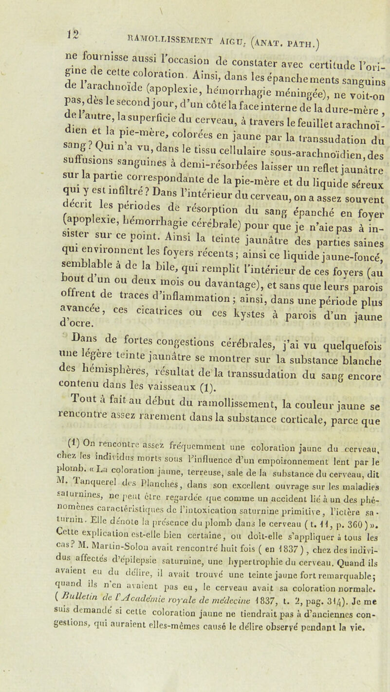 ne fouinisse aussi 1 occasion de constater avec certitude Tori- gine c e cette coloration. Ainsi, dans les épanchements sanguins de 1 arachnoïde (apoplexie, hémorrhagie méningée), ne voit-on pas deslesecondjonr,d’uncôtélafaceinterned!ladure-mère, dien^T^ à travers le feuillet arachnoï- sang? Qui n a vu, dans le tissu cellulaire sous-arachnoïdien,des suff usions sanguines à demi-résorbées laisser un reflet jaunâtre sui la partie correspondante de la pie-mère et du liquide séreux qui y es t in ti e ? Dans l’intérieur du cerveau, on a assez souvent décrit les périodes de résorption du sang épanché en W apoplexie, hémorrhagie cérébrale) pour que je n’aie pas à L- sistei sur ce point. Ainsi la teinte jaunâtre des parties saines qui environnent les foyers récents; ainsi ce liquide jaune-foncé, semblable a de la bile, qui remplit l’intérieur de ces foyers (au bout d un ou deux mois ou davantage), et sans que leurs parois O fient de traces d’inflammation ; ainsi, dans une période plus avancée, ces cicatrices ou ces kystes à parois d’un jaune Dans de fortes congestions cérébrales, j’ai vu quelquefois une lepre teinte jaunâtre se montrer sur la substance blanche des hémisphères, résultat de la transsudation du sang encore contenu dans les vaisseaux (1). Tout a fait au début du ramollissement, la couleur jaune se rencontre assez rarement dans la substance corticale, parce que (t) On rencontre assez fréquemment une coloration jaune du cerveau, ciezies individus morts sous l’influence d’un empoisonnement lent parle P omb. « La coloration jaune, terreuse, sale de la substance du cerveau, dit anquerel des Planclies, dans son excellent ouvrage sur les maladies -aiuinines, ne peut être regardée que comme un accident lié à un des plié- nomènes caractéristiques de l’intoxication saturnine primitive, l’iclère sa • tiirniu. Elle dénoté la présence du plomb dans le cerveau (t. H, p. 360)». Celle explication est-elle bien certaine, ou doit-elle s’appliquer i tous les cas.? M. Martin-Solou avait rencontré huit fois (en 1837), chez des indivi- dus affectés d’épilepsie saturnine, une hypertrophie du cerveau. Quand ils avaient eu du délire, il avait trouvé une teinte jaune fort remarquable; quand ils n en avaient jias eu, le cerveau avait sa coloration normale. ( Bulhun ch Cuicudénh royale de mc'decine 1837, l. 2, pag. 31/,). Je me suis demandé si celle coloration jaune ne tiendrait pas à d’anciennes con- gestions, qui auraient elles-mêmes causé le délire observé pendant la vie.