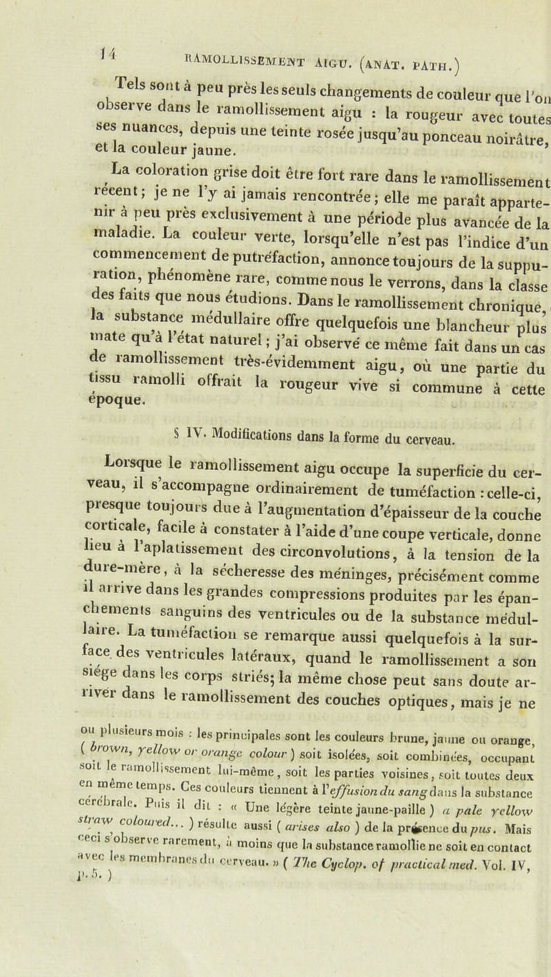 hamollissemekt aigu. (anAt. i-ath.) Tels sont à peu près les seuls changements de couleur que l'on observe dans le ramollissement aigu : la rougeur avec toutes ses nuances, depuis une teinte rosée jusqu’au ponceau noirâtre, et la couleur jaune. La coloration grise doit être fort rare dans le ramollissement leeent; je ne 1 y ai jamais rencontrée; elle me paraît apparte- nir a peu près exclusivement à une période plus avancée de la maladie. La couleur verte, lorsqu’elle n’est pas l’indice d’un commencement de putréfaction, annonce toujours de la suppu- ration, phénomène rare, comme nous le verrons, dans la classe es faits que nous étudions. Dans le ramollissement chronique la substance médullaire offre quelquefois une blancheur plus mate qu a 1 état naturel ; j’ai observé ce même fait dans un cas de ramollissement très-évidemment aigu, où une partie du ISSU ramolli offrait la rougeur vive si commune à cette époque. S 1\ • Modifications dans la forme du cerveau. Lorsque le ramollissement aigu occupe la superficie du cer- veau, il s’accompagne ordinairement de tuméfaction : celle-ci, presque toujours due à l’augmentation d’épaisseur de la couche corticale, facile à constater à l’aide d’une coupe verticale, donne heu a 1 aplatissement des circonvolutions, à la tension delà dure-mère, ci la sécheresse des méninges, précisément comme Il arrive dans les grandes compressions produites par les épan- c lemenls sanguins des ventricules ou de la substance médul- kire. La tuméfaction se remarque aussi quelquefois à la sur- face des ventricules latéraux, quand le ramollissement a son smge dans les corps striés; la même chose peut sans doute ar- river dans le ramollissement des couches optiques, mais je ne ou plusieurs mois : les principales sont les couleurs brune, jaune ou orange, ^ wn, yello-w O! orange colour) soit isole'es, soit combinées, occupant soit e ruinollissement lui-mème, soit les parties voisines, soit toutes deux en meme temps. Ces couleurs tiennent à Xeffusiondu ja/zg^daiis la substance cercirae. Puis il dit : « Une Ic'gère teinte jaune-paille ) a pale yellow stj aw^ coloured... ) résulte aussi ( arises also ) de la présence du pus. Mais ceci s oiservc rarement, a moins que l.a substance ramollie ne soit en contact «vec es meinhr.mesdii cerveau. « ( 77ic Cyclop. of praclical med. Vol. IV,