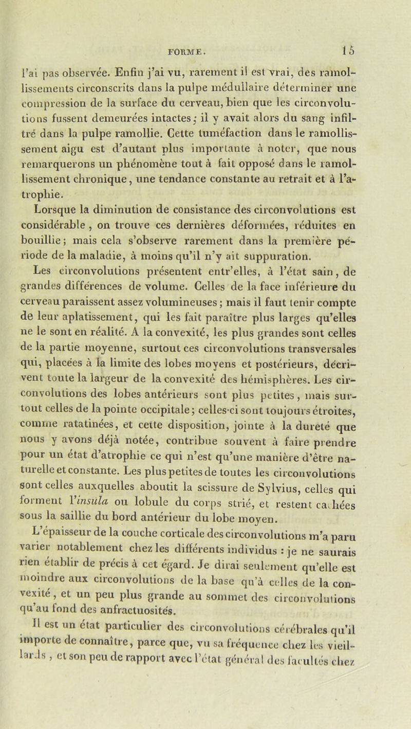 l’ai j)as observée. Enfin j’ai vu, rarement il est vrai, des ramol- lissements circonscrits dans lapuipe médullaire déterminer une compression de la surface du cerveau, bien que les circonvolu- tions fussent demeurées intactes,* il y avait alors du sang infil- tré dans la pulpe ramollie. Cette tuméfaction dans le ramollis- sement aigu est d’autant plus importante cà noter, que nous remarquerons un phénomène tout à fait opposé dans le ramol- lissement chronique, une tendance constante au retrait et à l’a- trophie. Lorsque la diminution de consistance des circonvolutions est considérable, on trouve ces dernières déformées, réduites en bouillie; mais cela s’observe rarement dans la première pé- riode de la maladie, à moins qu’il n’y ait suppuration. Les circonvolutions présentent entr’elles, à l’état sain, de grandes différences de volume. Celles de la face inférieure du cerveau paraissent assez volumineuses ; mais il faut tenir compte de leur aplatissement, qui les fait paraître plus larges qu’elles ne le sont en réalité. A la convexité, les plus grandes sont celles de la partie moyenne, surtout ces circonvolutions transversales qui, placées à la limite des lobes moyens et postérieurs, décri- vent toute la largeur de la convexité des hémisphères. Les cir- convolutions des lobes antérieurs sont plus petites, mais sur- tout celles de la pointe occipitale ; celles-ci sont toujours étroites, comme ratatinées, et cette disposition, jointe à la dureté que nous y avons déjà notée, contribue souvent à faire prendre pour un état d’atrophie ce qui n’est qu’une manière d’être na- turelle et constante. Les plus petites de toutes les circonvolutions sont celles auxquelles aboutit la scissure de Sylvius, celles qui forment Vinsula ou lobule du corps strié, et restent cadrées sous la saillie du bord antérieur du lobe moyen. L’épaisseur de la couche corticale des circonvolutions m’a paru varier notablement chez les différents individus : je ne saurais rien établir de précis à cet égard. Je dirai seulement qu’elle est moindre aux circonvolutions de la base qu’à celles de la con- vexité, et un peu plus grande au sommet des circonvolutions qu au fond des anfractuosités. Il est un état particulier des circonvolutions cérébrales qu’il importe de connaître, parce que, vu sa fréquence chez bs vieil- lar.ls , et son peu de rapport avec l’olat général des facultés chez