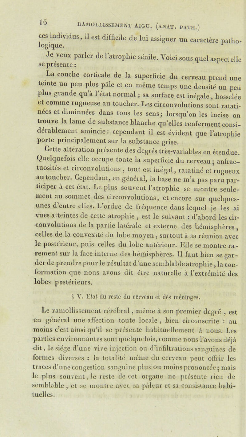 ces individus, il est difficile de lui assigne.- un caractéie patho- logique. Je veux parler de l’atrophie seiiile. Voici sous quel aspect elle se présente ; La couche corticale de la superficie du cerveau prend une teinte un peu plus pâle et en même temps une densité un peu plus grande qu’à l’état normal ; sa surface est inégale, bosselée et comme rugueuse au toucher. Les circonvolutions sont ratati- nées et diminuées dans tous les sens; lorsqu’on les incise on trouve la lame de substance blanche qu’elles renferment consi- déiablernent amincie; cependant il est évident que l’atropbie porte principalement sur la substance grise. Cette altération présente des degrés très-variables en étendue. Quelquefois elle occupe toute la sujierficie du cerveau; anfrac- tuosités et circonvolutions , tout est inégal, ratatiné et rugueux autouchei. Cependant, en général, la base ne m’a j>as paru par- ticipei à cet état. Le plus souvent l’atrophie se montre seule- ment au sommet des circonvolutions, et encore sur quelques- unes d’entre elles. L’ordre de fréquence dans lequel je les ai vues atteintes de cette atrophie , est le suivant ; d’abord les cir- convolutions de la partie latérale et externe des hémisphères , celles de la convexité du lobe moyeu, surtout à sa réunion avec le postérieur, puis celles du lobe antérieur. Elle se montre ra- rement sur la face interne des hémisphères. 11 faut bien se gar- der de prendre pour le résultat d’une semblable atrophie, la con- formation que nous avons dit être naturelle à l’extrémité des lobes postérieurs. § V. Etat du reste du cerveau et des méninges. Le ramollissement cérébral, même à son premier degré , est en général une affection toute locale, bien circonscrite : au moins c’est ainsi qu’il se présente habituellement à nous. Les parties environnantes sont quelquefois, comme nous l’avons déjà dit, le siège d’une vive injection ou d’infiltrations sanguines de formes diverses : la totalité même du cerveau peut offrir les traces d’une congestion sanguine plus ou moins prononcée; mais le plus souvent, le reste de cet organe ne jnesente rien de semblable , et se montre avec sa pâleur et sa consistance habi- tuelles.