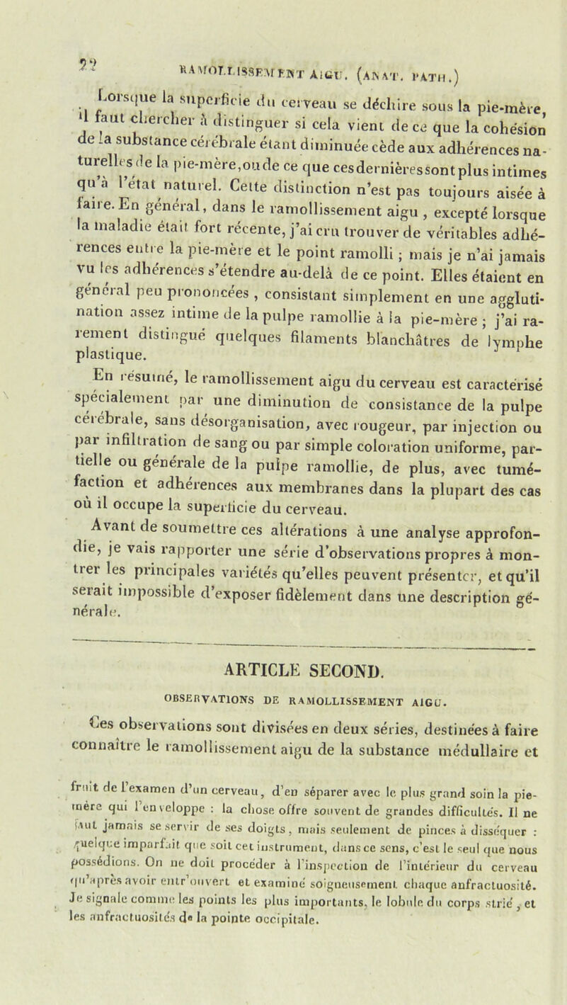 AiUr. (A^^T. VATH.) Ursc|ue la snpcificie du cerveau se décliire sous la pie-mère I fout chercher distinguer si cela vient de ce que la cohésion de la substance cérébrale étant diminuée cède aux adhérences na- turellcs de la pie-mère,oude ce que cesdernièressontplus intimes qu a Tetat naturel. Celte distinction n’est pas toujours aisée à laire.En général, dans le ramollissement aigu , excepté lorsque la maladie était fort récente, j’ai cru trouver de véritables adhé- rences entre la pie-mère et le point ramolli ; mais je n’ai jamais vu les adhérences s’étendre au-delà de ce point. Elles étaient en général peu prononcées , consistant simplement en une aggluti- nation assez intime de la pulpe ramollie à ia pie-mère ; j’ai ra- rement distingué quelques filaments blanchâtres de lymphe plastique. En résumé, le ramollissement aigu du cerveau est caractérisé spécialement par une diminution de consistance de la pulpe céiébrale, sans désorganisation, avec rougeur, par injection ou par infiltration de sang ou par simple coloration uniforme, par- tielle ou geneiale de la pulpe ramollie, de plus, avec tumé- faction et adhérences aux membranes dans la plupart des cas ou il occupe la superficie du cerveau. Avant de soumettre ces altérations à une analyse approfon- die, je vais rapporter une série d’observations propres à mon- trer les principales variétés qu’elles peuvent présenter, et qu’il serait impossible d’exposer fidèlement dans une description gé- nérale. ARTICLE SECOND. OBSERVATIONS DE RAMOLLISSEMENT AIGU. Ces observations sont divisées en deux séries, destinées à faire connaître le ramollissement aigu de la substance médullaire et fruit de 1 examen d’un cerveau, d’en séparer avec le plus grand soin la pie- mère qui 1 enveloppe : la chose offre souvent de grandes diflîcuUés. Il ne ('auI jamais se servir de ses doigts, mais seulement de pinces à disséquer : .quelque imparfait que soit cet instrument, dans ce sens, c’est le seul que nous possédions. On ne doit procéder à l'inspcftiou de rinie'rieiir du cerveau ()u’après avoir entr ouvert et examiné soigneusement chaque anfractuosité. Je signale comme les points les plus im|)ortaiits, le lobule du corps strié, et les anfractuosités d« la pointe occipitale.