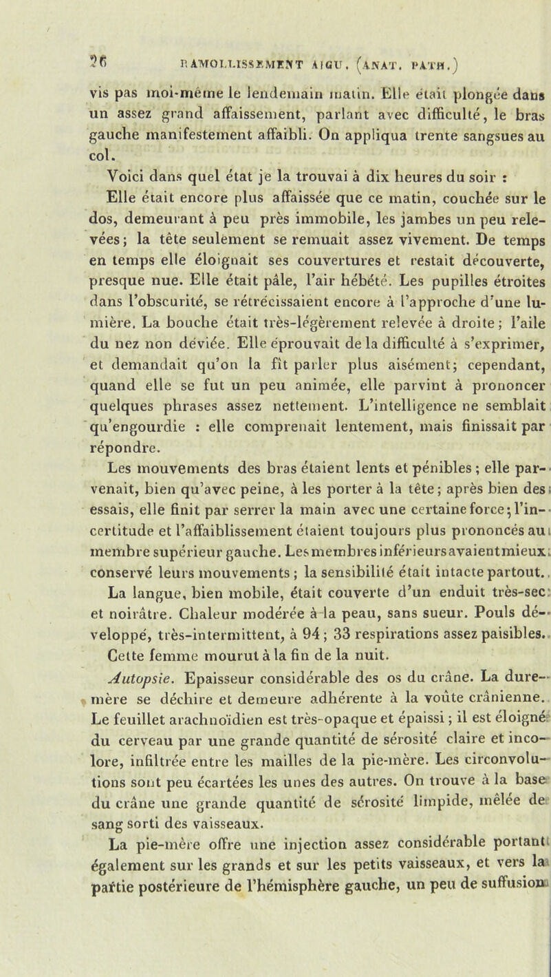 vis pas moi-méme le ieudeinain luaiin. Elle étaii plongée dans un assez grand affaissement, parlant avec difficulté, le bras gauche manifestement affaibli. On appliqua trente sangsues au col. Voici dans quel état je la trouvai à dix heures du soir : Elle était encore plus affaissée que ce matin, couchée .sur le dos, demeurant à peu près immobile, les jambes un peu rele- vées ; la tête seulement se remuait assez vivement. De temps en temps elle éloignait ses couvertures et restait découverte, presque nue. Elle était pâle, l’air hébété. Les pupilles étroites dans l’obscurité, se rétrécissaient encore à l’approche d’une lu- mière. La bouche était très-légèrement relevée à droite; l’aile du nez non déviée. Elle éprouvait delà difficulté à s’exprimer, et demandait qu’on la fît parler plus aisément; cependant, quand elle se fut un peu animée, elle parvint à prononcer quelques phrases assez nettement. L’intelligence ne semblait ■qu’engourdie : elle comprenait lentement, mais finissait par répondre. Les mouvements des bras étaient lents et pénibles ; elle par- venait, bien qu’avec peine, à les porter à la tête; après bien desi essais, elle finit par serrer la main avec une certaine force ; l’in-■ certitude et l’affaiblissement étaient toujours plus prononcés aui membre supérieur gauche. Les membres inférieursavaientmieux. conservé leurs mouvements; la sensibilité était intacte partout.. La langue, bien mobile, était couverte d’un enduit très-sec: et noirâtre. Chaleur modérée à-la peau, sans sueur. Pouls dé-* veloppé, très-intermittent, à 94 ; 33 respirations assez paisibles.. Celte femme mourut à la fin de la nuit. Autopsie. Epaisseur considérable des os du crâne. La dure— > mère se déchire et demeure adhérente à la voûte crânienne. Le feuillet arachnoïdien est très-opaque et épaissi ; il est éloignée du cerveau par une grande quantité de sérosité claire et inco- lore, infiltrée entre les mailles de la pie-mère. Les circonvolu- tions sont peu écartées les unes des autres. On trouve à la base du crâne une grande quantité de sérosité' limpide, mêlee de sang sorti des vaisseaux. La pie-mère offre une injection assez considérable portantl également sur les grands et sur les petits vaisseaux, et vers la^ paftie postérieure de l’hémisphère gauche, un peu de suffusioaa