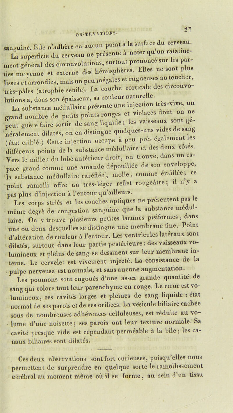 On'THVVTlOKS. ÎT Baaguine. Elle n'adhère en aucun point à la surface du cerveau. La superheie du cerveau ne présente à noter qu un ratatme- ment général des circonvolutions, surtout prononce sur les par- des meyenne e> externe des hémisphères. Elles ne sont plus lisses et arrondies, inaisun peu inégales et rugueuses au toucher, •très-pâles ratrophie sénile). La couche cort.ca e des circonvo- lutions a, dans son épaisseur, sa couleur na^relle. La substance médullaire présente une injection tres-vive, grand nombre de pedts points rouges et violacés dont on n peut guère faire sortir de sang liquide-, les vaisseaux sont gé- néralement dilatés, on en distingue quelques-uns vides de sang (état criblé.) Celte injection occupe à peu près egalement es différents points delà substance médullaire et des deux cotes. Vers le milieu du lobe antérieur droit, on trouve, dans un es- pace grand comme une amande dépouillée de son enveloppe, la substance médullaire rarédée;, molle, comme eraïUeeÿ ce point ramolli offre un très-léger redel rougeâtre: il n y a pas plus d’injection à l’entour qu ailleurs. Les corps striés et les couches optiques ne présentent pas e même degré de congestion sanguine que la substance medu - laire. On y trouve plusieurs petites lacunes pisiformes , dans une ou deux desquelles se distingue une membrane fine. Point d’altération de couleur à l’entour. Les ventricules latéraux sont dilatés, surtout dans leur partie postérieure; des vaisseaux vo- lumineux et pleins de sang se dessinent sur leur membrane in- terne. Le cervelet est vivement injecté. La consistance de la pulpe nerveuse est normale, et sans aucune augmentation. Les poumons sont engoués d’une assez grande quantité de sang qui colore tout leur parenchyme en rouge. Le cœur est vo- lumineux, ses cavités larges et pleines de sang liquide : état normal de ses parois et de ses orifices. La vésicule biliaire cachée sous de nombreuses adhérences celluleuses, est réduite au vo- lume d’une noisette ; ses parois ont leur texture normale. Sa cavité presque vide est cependant perméable à la hile ; les ca- naux biliaires sont dilatés. Ces deux observations sont fort curieuses, puisqu’elles nous permettent de surprendre en quelque sorte le ramolbssemeiit cérébral au moment même où il se forme, nu sein d’un tissu