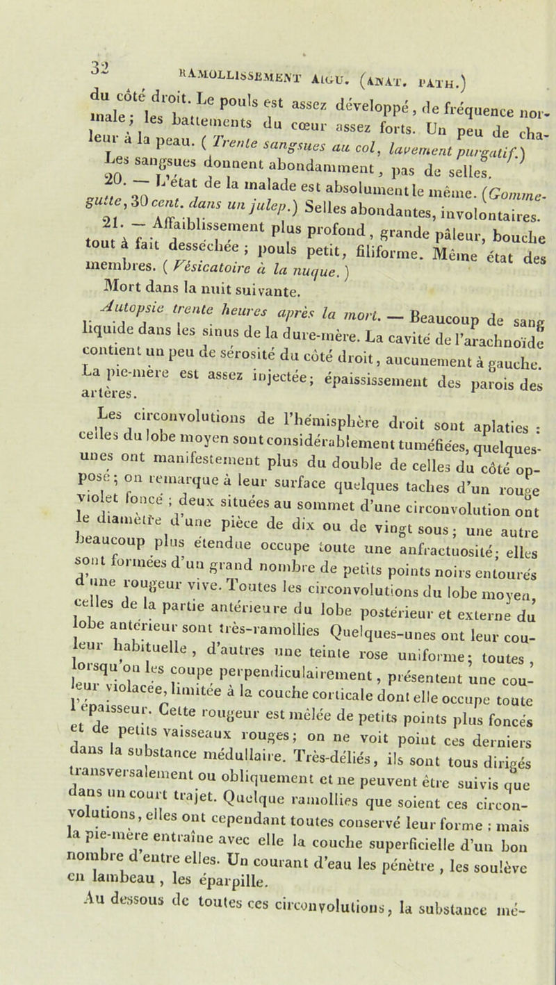 KAaiüLLISSUMKM’ aigu, (4WAX. 1-AXH.) du côte droit. Le pouls est assez développé, de fréquence nor- nale; les La.ten.cnis du cœur assez LL Un pL de êh eu, a la peau. ( Trente sangeues an col, lacement purgatif.) -20 ^'>'=>‘“‘l^°<‘aa,.ne„,, pas de selul ' rn;è an absoluineiule inèuie. (Gomme- eu-,e 30 ce,U. Çlane un julep ) Selles abondantes, involontaires. 21 _ Afta,bl,s»eu,ent plus profond, grande pâleur, bouche tout à fait dessecl.ee ; pouls petit, filiforme. Même état des inenibies. ( Vésicatoire à la nuque, ] Mort dans la mut suivante. yiutopsie trente heures après la mort. - Beaucoup de sang iqui e dans les sinus de la dure-rnère. La cavité de rarachnoïde contient un peu de sérosité du côté droit, aucunement à gauche injectée; épaississement des parois des Les circonvolutions de l’hémisphère droit sont aplaties • celles du lobe moyen sont considérablement tuméhées, quelques- unes ont manifestement plus du double de celles du côte^ op- pose; on remarque à leur surface quelques taches d’un rouge violet fonce ; deux situées au sommet d’une circonvolution ont le diamett-e d’une pièce de dix ou de vingt sous; une autl^e beaucoup plus etendue occupe toute une anfractuosité; elles sont formées d un grand nombre de petits points noirs entourés d une rougeur vive. Toutes les circonvolutions du lobe moyen celles de la partie antérieure du lobe postérieur et externe du obe anterieur sont ires-ramollies Quelques-unes ont leur cou- leui habituelle, d’autres une teinte rose uniforme; toutes, leTvdnT' '' , présentent une cou- l’én • corticale dont elle occupe toute paisseur. Cette rougeur est mêlée de petits points plus foncés dans \r “e voit point ces derniers substance médullaire. Très-déliés, ils sont tous dirigés lansversalement ou obliquement et ne peuvent être suivis que dans un court trajet. Quelque ramollies que soient ces circon- vo utions, elles ont cependant toutes conservé leur forme ; mais la pie-mere entraîne avec elle la couche superficielle d’un bon nombie d entre elles. Un courant d’eau les pénètre , les soulève en lambeau, les éparpille. Au dessous de toutes ces circonvolutions, la substance mé-