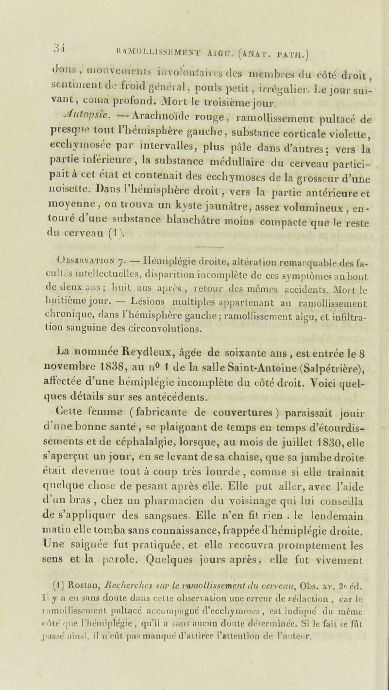 dons, mouveincms involontaires des membres du côté droit, sentimeiu de froid général, pouls petit, irrégulier. Le jour sui- vant, coma profond. Mort le troisième jour. Aulopsie. Arachnoïde vouge, ramollissement pultacé de presque tout l’hémisphère gauche, substance corticale violette, ecchymosée par intervalles, plus pâle dans d’autres j vers la par tie inferieure, la substance médullaire du cerveau partici- pait à cet état et contenait des ecchymoses de la grosseur d’une noisette. Dans l hémisphère droit, vers la partie antérieure et moyenne, on tiouva un kyste jaunâtre, assez volumineux , en* touié d une substance blanchâtre moins compacte que le reste du cerveau (I\ Obseiivation 7. — Hémiplégie ciroile, altération remarquable des fa- cnilés intellectuelles, disparition incomplète de ces symptômes au bout de deux ans; huit ans après, retour des mêmes accidents. Mort le luiitième jour. — Lésions multiples appartenant au ramollissement chronique, dans l’hémisphère gauche; ramollissement aigu, et infdtra- tion sanguine des circonvolutions. La nommée Reydleux, âgée de soixante ans , est entrée le 8 novembre 1838, au n® 1 de la salle Saint-Antoine (Salpétrière), afïectée d’une hémiplégie incomplète du côté droit. Voici quel- ques détails sur ses antécédents. Celte lemme ( fabricante de couvertures) paraissait jouir d’une bonne santé, se plaignant de temps en temps d’étourdis- sements et de céphalalgie, lorsque, au mois de juillet 1830, elle s’aperçut un jour, en se levant de sa chaise, que sa jambe droite était devenue tout à coup très lourde, comme si elle traînait quelque chose de pesant après elle. Elle put aller, avec l’aide d’un bras , chez un pharmacien du voisinage qui lui conseilla de s’appliquer des sangsues. Elle n’en fit rien ; le lendemain matin elle tomba sans connaissance, frappée d'hémiplégie droite. Une saignée fut pratiquée, et elle recouvra promptement les sens et la parole. Quelques jours après, elle fut vivement (t ) Roslan, liechcrchcs sur le ramoLlissemcnl du cerveau, Obs. xv. 2« e'd. Il y il eu .sans doute dans celle observation une erreur de re'dacliou , car le 1 amol li.ssemenl ))ullacc accoinpiignc'd’ecchyuio.ses , est indifiué du lucrne côté que l’Iiéniiple'gie, qu’il a sans aucun doute déierminc'e. Si le fait se fût jMSse! aiu.-.i, il ii’eùl jias niaïujué d’atlirer Pallenlioii de l'milciir.