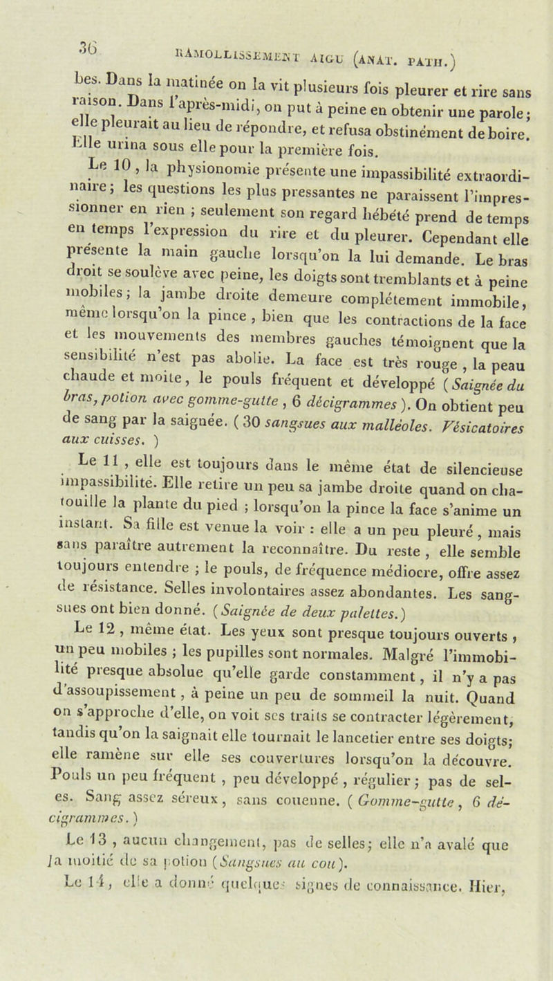 llAMOLUSSIiMJiûx AIGU (anAX. PAXII.) bes. Dans la matinée on la vit plusieurs fois pleurer et rire sans laison. Dans 1 après-midi, on put à peine en obtenir une parole: elle pleurait au heu de répondre, et refusa obstinément de boire, it-lle urina sous elle pour la première fois. Le 10 , la physionomie présente une impassibilité extraordi- naire; les questions les plus pressantes ne paraissent l’impres- sionner en rien ; seulement son regard hébété prend de temps en temps 1 expression du rire et du pleurer. Cependant elle présente la main gauche lorsqu’on la lui demande. Le bras droit se soulève avec peine, les doigts sont tremblants et à peine mobiles; la jambe droite demeure complètement immobile, mémo lorsqu’on la pince , bien que les contractions de la face et les mouvements des membres gauches témoignent que la sensibilité n’est pas abolie. La face est très rouge , la peau chaude et moite, le pouls fréquent et développé {Saignée du bras, potion avec gomme-gutte , 6 décigrammes ). On obtient peu de sang par la saignée. ( 30 sangsues aux malléoles. Vésicatoires aux cuisses. ) e 11 , elle est toujours dans le même état de silencieuse impassibilité. Elle relire un peu sa jambe droite quand on cha- touille la plante du pied ; lorsqu’on la pince la face s’anime un instant. Sa fille est venue la voir : elle a un peu pleuré, mais sans paraître autrement la reconnaître. Du reste , elle semble toujours entendre ; le pouls, de fréquence médiocre, offre assez de résistance. Selles involontaires assez abondantes. Les sang- sues ont bien donne. {Saignée de deux palettes.) Le 12 , même état. Les yeux sont presque toujours ouverts , un peu mobiles ; les pupilles sont normales. Malgré l’immobi- ité presque absolue qu’elle garde constannnent, il n’y a pas d assoupissement, à peine un peu de sommeil la nuit. Quand on s’approche d’elle, on voit scs traits se contracter légèrement, tandis qu’on la saignait elle tournait le lancetier entre ses doigts; elle ramène sur elle ses couvertures lorsqu’on la découvre. Pouls un peu fréquent , peu développé , régulier; pas de sel- es. Sang assez séreux, sans couenne. {Gomme-gutte, 6 dé- cigrammes. ) Le 13 , aucun changement, ]jas de selles; elle n’a avalé que ia moitié du sa potion {Sangsues au cou).