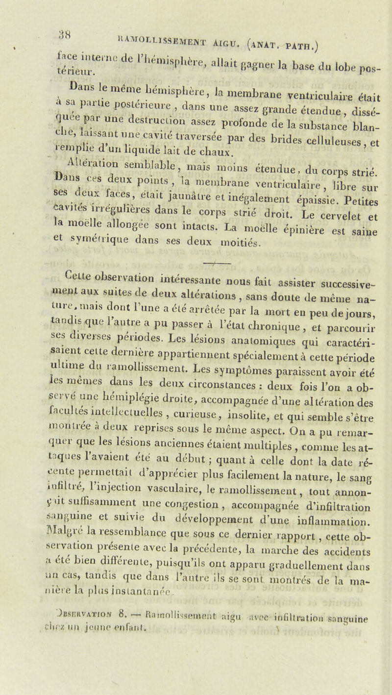 I>*1,0I.USSEME»T *ICU. (an*T. PAtH.) ; la baae du lohe p„a- Dans le même l.é.nispl,è.e, la membrane renlriculaire élail nuéen'à '' “e assez grande éleudue, dissé- -im e par une destrucuon assez profonde de la substance blan- e krss^ant une cavité traversée par des brides celluleuses, et I emplie d un liquide lait de chaux. Aliéiation semblable, mais moins étendue, du corps strié, ans ces deux points , la membrane ventriculaire , libre sur ses eux faces, était jaunâtre et inégalement éjiaissie. Petites cavités irrégulières dans le corps strié droit. Le cervelet et la moelle allongée sont intacts. La moelle épinière est saine et symedique dans ses deux moitiés. Cette observation intéressante nous fait assister successive- ment aux suites de deux altérations , sans doute de même na- Uire. mais dont l’une a été arrêtée par la mort en peu de jours, tandis que 1 autre a pu passer à l’étal chronique , et parcourir ses diverses périodes. Les lésions anatomiques qui caractéri- saient cette dernière appartiennent spécialement à cette période ultime du ramollissement. Les symptômes paraissent avoir été les memes ^ns les deux circonstances : deux fois l’on a ob- serve une hémiplégie droite, accompagnée d’une altération des facultés intellectuelles , curieuse, insolite, et qui semble s’être montrée à deux reprises sous le même aspect. On a pu remar- (]uer que les lésions anciennes étaient multiples , comme les at- taques l’avaient été au début ; quant à celle dont la date ré- cente permettait d’apprécier plus facilement la nature, le sang infiltré, 1 injection vasculaire, le ramollissement, tout annon- ça suffisamment une congestion , accompagnée d’infiltration sanguine et suivie du développement d’une inflammation. Blalgre la ressemblance que sous ce dernier rapport, cette ob- servation présente avec la précédente, la marche des accidents a etc bien différente, puisqu’ils ont apparu graduellement dans un cas, tandis que dans l’antre ils se sont montrés de la ma- nière la plus instantanée, Jbsciivaïio.s 8. — Rnmollixscmeiit aigu avec infiltration .sanguine