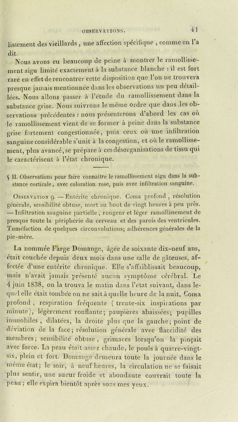 il - lissement des vieillards , une affection spécifique , comme on l’a dit. Nous avons eu beaucoup de peine a montrev le iamollisse- ment aigu limité exactement à la substance blanche : il est fort rare en effet de rencontrer cette disposition que 1 on ne trouvera presque jamais mentionnée dans les observations un peu détail- lées. Nous allons passer à l’étude du lamollissement dans la substance grise. Nous suivrons le même ordre que dans /les ob- servations précédentes : nous présenterons d abord les cas ou le ramollissement vient de se former a peine dans la substance grise fortement congestionnée, puis ceux où une infiltration sanguine considérable s’unit à la congestion, et où le ramollisse- ment, plus avancé, se prépare à ces désorganisations de tissu qui le caractérisent à l’état chronique. 5 II. Observations pour faire connaître le ramollissement aigu dans la sub- stance corticale, avec coloration rose, puis avec infiltration sanguine. Observation g. — Entérite chronique. Coma profond , résolution générale, sensibilité obtuse, mort au bout de vingt heures à peu près. — Infiltration sanguine ])artielle, rougeur et léger ramollissement de presque toute la périphérie du cerveau et des parois des ventricules. Tuméfaction de quelques circonvolutions; adhérences générales de la pie-mère. La nommée Farge Domange, âgée de soixante dix-neuf ans, était couchée depuis deux mois dans une salle de gâteuses, af- fectée d’une entérite chronique. Elle s’affaiblissait beaucoup, mais n’avait jamais présenté aucun symptôme cérébral. Le 4 juin 1838, on la trouva le matin dans l’état suivant, dans le- qued elle était tombée on ne sait à quelle heure de la nuit. Coma profond , respiration fréquente ( trente-six inspirations par minute), légèrement ronflante; paupières abaissées; pupilles immobiles, dilatées, la droite plus que la gauche; point de déviation de la face ; résolution générale avec flaccidité des membres; sensibilité obtuse, grimaces lorsqu’on la pinçait avec force. La peau était assez chaude, le pouls à quatre-vingt- six, plein et fort. Domange demeura toute la journée dans le même état; le soir, à neuf heures, la circulation ne se faisait plus sentir, une sueur froide et abondante couvrait toute la peau ; elle expira bientôt après sons mes yeux.