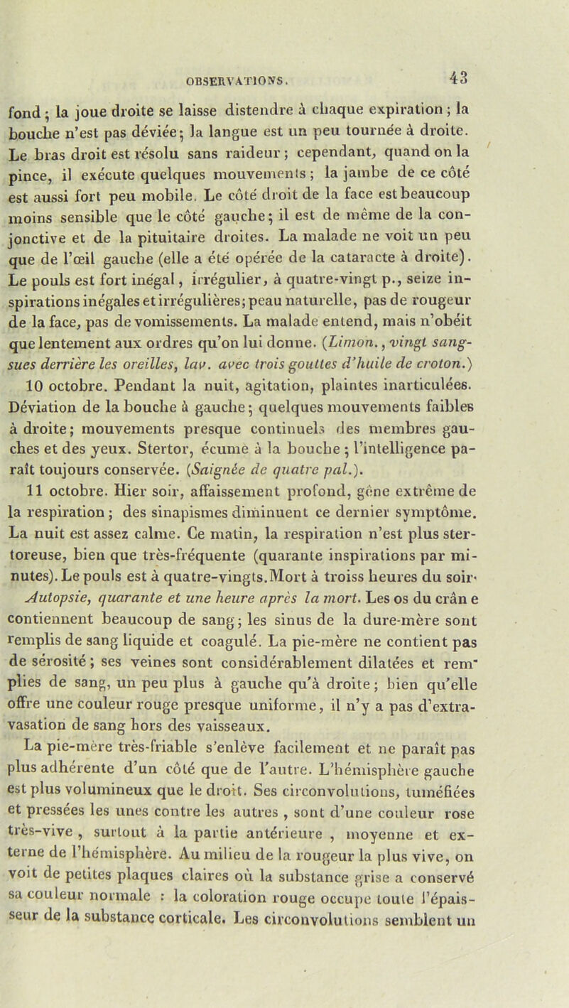 fond ; la joue droite se laisse distendre à chaque expiration ; la bouche n’est pas déviée-, la langue est un peu tournée à droite. Le bras droit est résolu sans raideur ; cependant, quand on la ' pince, il exécute quelques niouveinenls ; la jambe de ce côté est aussi fort peu mobile. Le côté droit de la face est beaucoup moins sensible que le côté gauche; il est de même de la con- jonctive et de la pituitaire droites. La malade ne voit un peu que de l’œil gauche (elle a été opérée de la cataracte à droite). Le pouls est fort inégal, irrégulier, à quatre-vingt p., seize in- spirations inégales et irrégulières; peau naturelle, pas de rougeur de la face, pas de vomissements. La malade entend, mais n’obéit que lentement aux ordres qu’on lui donne. {Limon., vingt sang- sues derrière les oreilles, lav. avec trois gouttes d’huile de croton.) 10 octobre. Pendant la nuit, agitation, plaintes inarticulées. Déviation de la bouche à gauche; quelques mouvements faibles à droite ; mouvements presque continuels des membres gau- ches et des jeux. Stertor, écume à la bouche ; l’intelligence pa- raît toujours conservée. {Saignée de quatre pal.). 11 octobre. Hier soir, affaissement profond, gêne extrême de la respiration ; des sinapismes diminuent ce dernier symptôme. La nuit est assez calme. Ce matin, la respiration n’est plus ster- toreuse, bien que très-fréquente (quarante inspirations par mi- nutes). Le pouls est à quatre-vingts.Mort à troiss heures du soir- Autopsie, quarante et une heure après la mort. Les os du crân e contiennent beaucoup de sang; les sinus de la dure-mère sont remplis de sang liquide et coagulé. La pie-mère ne contient pas de sérosité ; ses veines sont considérablement dilatées et rem' plies de sang, un peu plus à gauche qu’à droite ; bien qu’elle offre une couleur rouge presque uniforme, il n’y a pas d’extra- vasation de sang hors des vaisseaux. La pie-mère très-friable s’enlève facilement et ne paraît pas plus adhérente d’un côté que de l’autre. L’hémisphère gauche est plus volumineux que le droit. Ses circonvolutions, tuméfiées et pressées les unes contre les autres , sont d’une couleur rose très-vive , surtout à la partie antérieure , moyenne et ex- terne de l’hémisphère. Au milieu de la rougeur la plus vive, on voit de petites plaques claires où la substance grise a conservé sa couleur normale : la coloration rouge occupe toute l’épais- seur de la substance corticale. Les circonvolutions semblent un