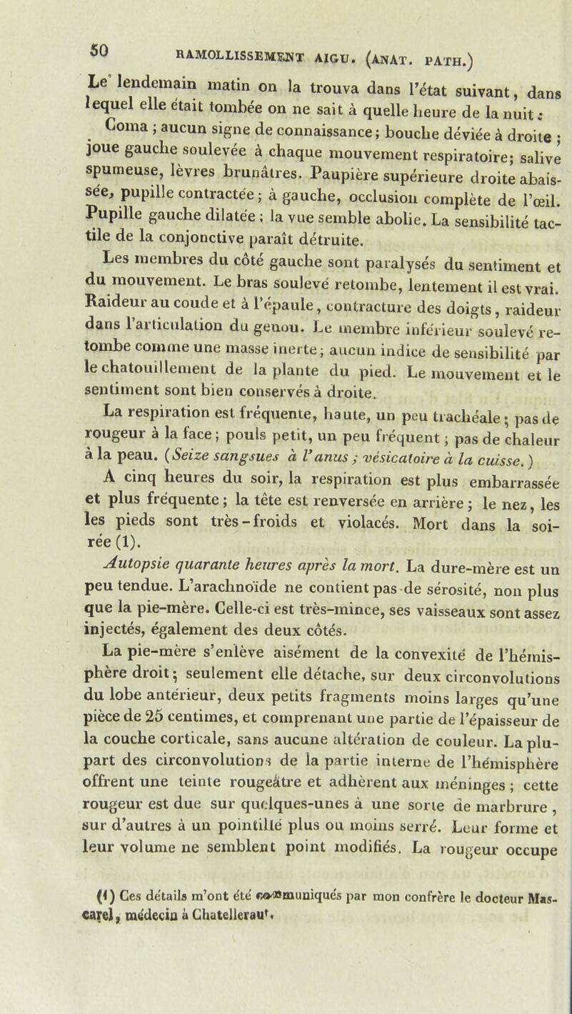 Le lendemain matin on la trouva dans l’état suivant, dans lequel elle était tombée on ne sait à quelle heure de la nuit .• Coma ; aucun signe de connaissance ; bouche déviée à droite ; joue gauche soulevée à chaque mouvement respiratoire; salivé spumeuse, lèvres brunâtres. Paupière supérieure droite abais- sée, pupille contractée ; à gauche, occlusion complète de l’œil. Pupille gauche dilatée ; la vue semble abolie. La sensibilité tac- tile de la conjonctive paraît détruite. Les membres du cote gauche sont paralysés du sentiment et du mouvement. Le bras soulevé retombe, lentement il est vrai. Raideur au coude et à l’épaule, contracture des doigts, raideur dans l’articulation du genou. Le membre inférieur soulevé re- tombe comme une masse inerte; aucun indice de sensibilité par le chatouillement de la plante du pied. Le mouvement et le sentiment sont bien conservés à droite. La respiration est fréquente, haute, un peu trachéale; pas de rougeur à la face; pouls petit, un peu fréquent ; pas de chaleur à la peau. (Seize sangsues à l’anus y 'vésicatoire à la cuisse. ) A cinq heures du soir, la respiration est plus embarrassée et plus fréquente ; la tête est renversée en arrière ; le nez, les les pieds sont très-froids et violacés. Mort dans la soi- rée (1). Autopsie quarante heures après la mort. La dure-mère est un peu tendue. L’arachnoïde ne contient pas de sérosité, non plus que la pie-mère. Celle-ci est très-mince, ses vaisseaux sont assez injectés, également des deux côtés. La pie-mère s’enlève aisément de la convexité de l’hémis- phère droit; seulement elle détache, sur deux circonvolutions du lobe antérieur, deux petits fragments moins larges qu’une pièce de 25 centimes, et comprenant une partie de l’épaisseur de la couche corticale, sans aucune altération de couleur. La plu- part des circonvolutions de la partie interne de l’hémisphère offi’ent une teinte rougeâti’e et adhèrent aux méninges ; cette rougeur est due sur quelques-unes à une sorte de marbrure , sur d’autres à un pointillé plus ou moins serré. Leur forme et leur volume ne semblent point modifiés. La rougeur occupe (1) Ces détails m’ont été Ko^muniqués par mon confrère le docteur M«s- €a^el, médecin à GhatellerauL