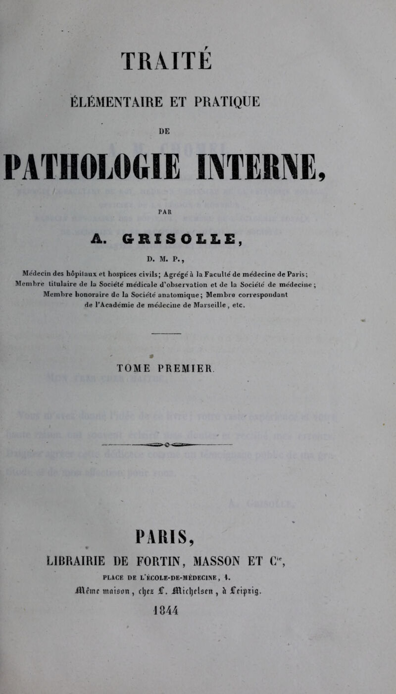 ÉLÉMENTAIRE ET PRATIQUE DE PATHOLOGIE INTERNE, A. GRISOLLE, D. M. P., Médecin des hôpitaux et hospices civils; Agrégé à la Faculté de médecine de Paris; Membre titulaire de la Société médicale d’observation et de la Société de médecine ; Membre honoraire de la Société anatomique; Membre correspondant de l’Académie de médecine de Marseille, etc. TOME PREMIER PARIS, LIBRAIRIE DE FORTIN, MASSON ET C‘% PLACE DE L'ÉCOLE-DE-MÉDECINE, \. AUcmc maison, djes S. JRicljelsen, h iTcipsig. 1844