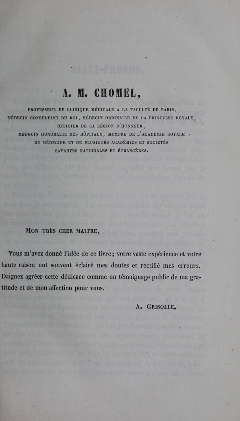 A. N. CHOMEL, PROFESSEUR DE CLINIQUE MÉDICALE A LA FACULTÉ DE PARIS, MÉDECIN CONSULTANT DU ROI, MÉDECIN ORDINAIRE DE LA PRINCESSE ROYALE, OFFICIER DE LA LÉGION d’hONNEUR , MÉDECIN HONORAIRE DES HOPITAUX, MEMBRE DE L’ACADÉMIE ROYALE # DE MÉDECINE ET DE PLUSIEURS ACADÉMIES ET SOCIÉTÉS SAVANTES NATIONALES ET ÉTRANGÈRES. Mon très cher maître, Vous m’avez donné l’idée de ce livre ; votre vaste expérience et votre haute raison ont souvent éclairé mes doutes et rectifié mes erreurs. Daignez agréer cette dédicace comme un témoignage public de ma gra- titude et de mon affection pour vous. A. Grisolle,