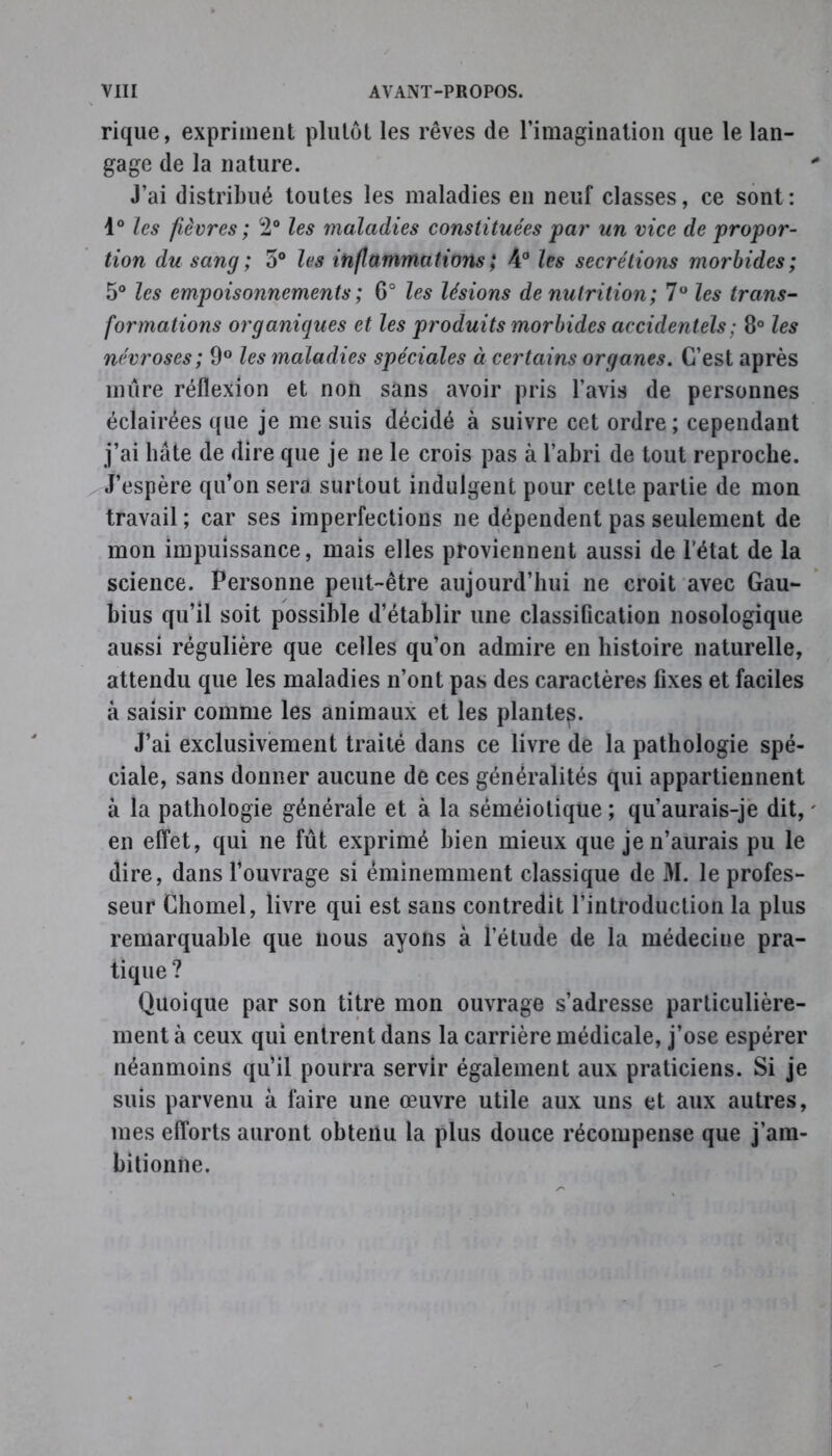 rique, expriment plutôt les rêves de l’imagination que le lan- gage de la nature. J’ai distribué toutes les maladies en neuf classes, ce sont: 1° les fièvres ; 2° les maladies constituées par un vice de propor- tion du sang ; 5° les inflammations ; 4° les secrétions morbides ; 5° les empoisonnements ; 6° les lésions de nutrition ; 7° les trans- formations organiques et les produits morbides accidentels ; 8° les névroses; 9° les maladies spéciales à certains organes. C’est après mûre réflexion et non sans avoir pris l’avis de personnes éclairées que je me suis décidé à suivre cet ordre; cependant j’ai bâte de dire que je ne le crois pas à l’abri de tout reproche. J’espère qu’on sera surtout indulgent pour celte partie de mon travail ; car ses imperfections ne dépendent pas seulement de mon impuissance, mais elles proviennent aussi de l’état de la science. Personne peut-être aujourd’hui ne croit avec Gau- bius qu’il soit possible d’établir une classification nosologique aussi régulière que celles qu’on admire en histoire naturelle, attendu que les maladies n’ont pas des caractères fixes et faciles à saisir comme les animaux et les plante^. J’ai exclusivement traité dans ce livre de la pathologie spé- ciale, sans donner aucune de ces généralités qui appartiennent à la pathologie générale et à la séméiotique ; qu’aurais-je dit, en effet, qui ne fût exprimé bien mieux que je n’aurais pu le dire, dans l’ouvrage si éminemment classique de M. le profes- seur Chomel, livre qui est sans contredit l’introduction la plus remarquable que nous ayons à l’étude de la médecine pra- tique? Quoique par son titre mon ouvrage s’adresse particulière- ment à ceux qui entrent dans la carrière médicale, j’ose espérer néanmoins qu’il pourra servir également aux praticiens. Si je suis parvenu à faire une œuvre utile aux uns et aux autres, mes efforts auront obtenu la plus douce récompense que j’am- bitionne.