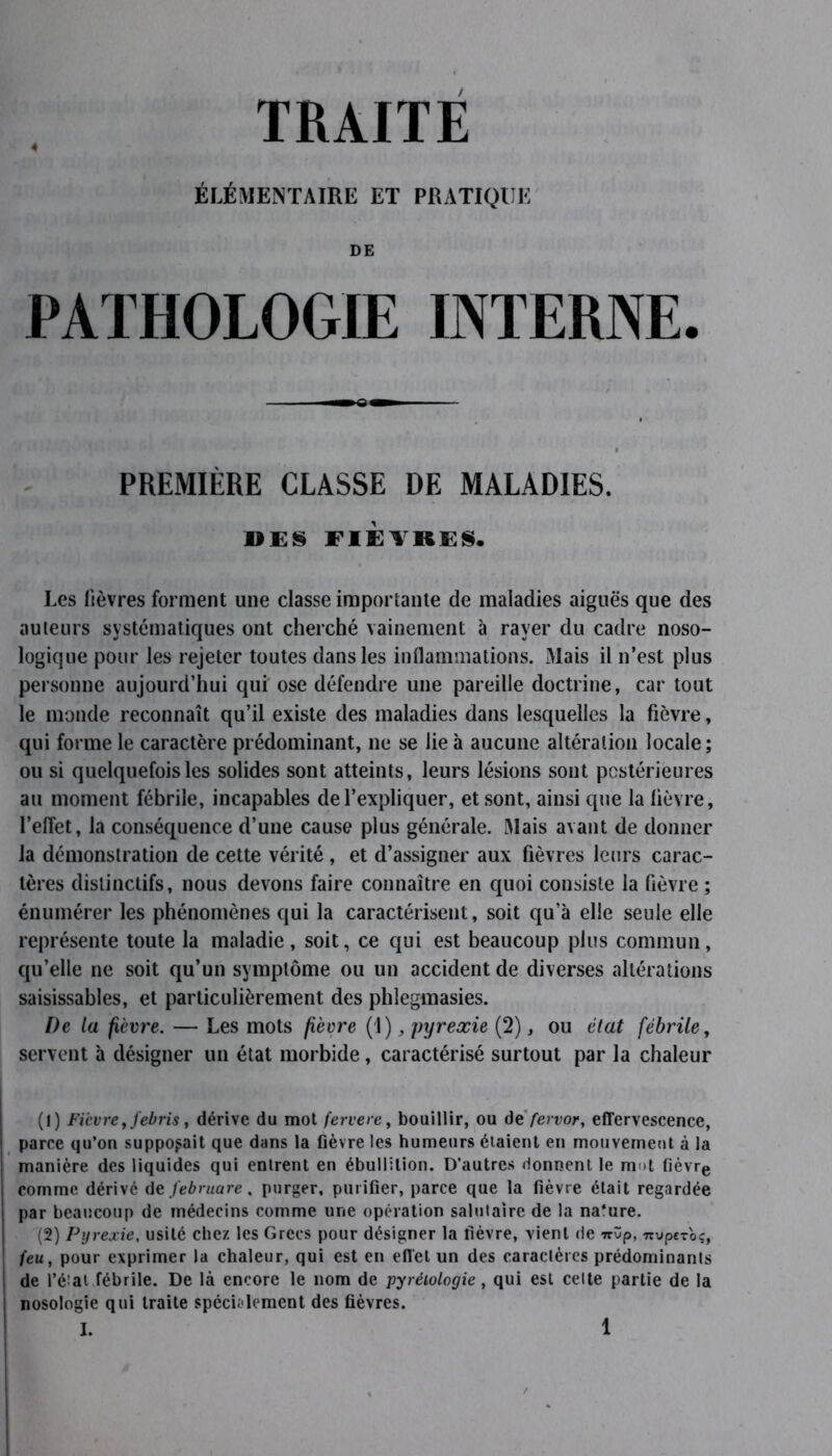 ÉLÉMENTAIRE ET PRATIQUE DE PATHOLOGIE INTERNE. PREMIÈRE CLASSE DE MALADIES. DES FIEVRES. Les lièvres forment une classe importante de maladies aiguës que des auteurs systématiques ont cherché vainement à rayer du cadre noso- logique pour les rejeter toutes dans les inflammations. Mais il n’est plus personne aujourd’hui qui ose défendre une pareille doctrine, car tout le monde reconnaît qu’il existe des maladies dans lesquelles la fièvre, qui forme le caractère prédominant, ne se lie à aucune altération locale; ou si quelquefois les solides sont atteints, leurs lésions sont postérieures au moment fébrile, incapables de l’expliquer, et sont, ainsi que la lièvre, l’effet, la conséquence d’une cause plus générale. Mais avant de donner la démonstration de cette vérité , et d’assigner aux fièvres leurs carac- tères distinctifs, nous devons faire connaître en quoi consiste la fièvre ; énumérer les phénomènes qui la caractérisent, soit qu’à elle seule elle représente toute la maladie, soit, ce qui est beaucoup plus commun, qu’elle ne soit qu’un symptôme ou un accident de diverses altérations saisissables, et particulièrement des phlegmasies. De la fièvre. — Les mots fièvre (1), pyrexie (2), ou état fébrile, servent à désigner un état morbide, caractérisé surtout par la chaleur (1) Fièvre, febris, dérive du mot fervere, bouillir, ou de fervor, effervescence, parce qu’on supposait que dans la fièvre les humeurs étaient en mouvement à la manière des liquides qui entrent en ébullition. D’autres donnent le mot fièvre comme dérive de J'ebruare, purger, purifier, parce que la fièvre était regardée par beaucoup de médecins comme une opération salutaire de la na’ure. (2) Pyrexie, usité chez les Grecs pour désigner la fièvre, vient de irûp, Trypcrbc, feu, pour exprimer la chaleur, qui est en effet un des caractères prédominants de l’état.fébrile. De là encore le nom de pyréiologie, qui est celte partie de la nosologie qui traite spécialement des fièvres.