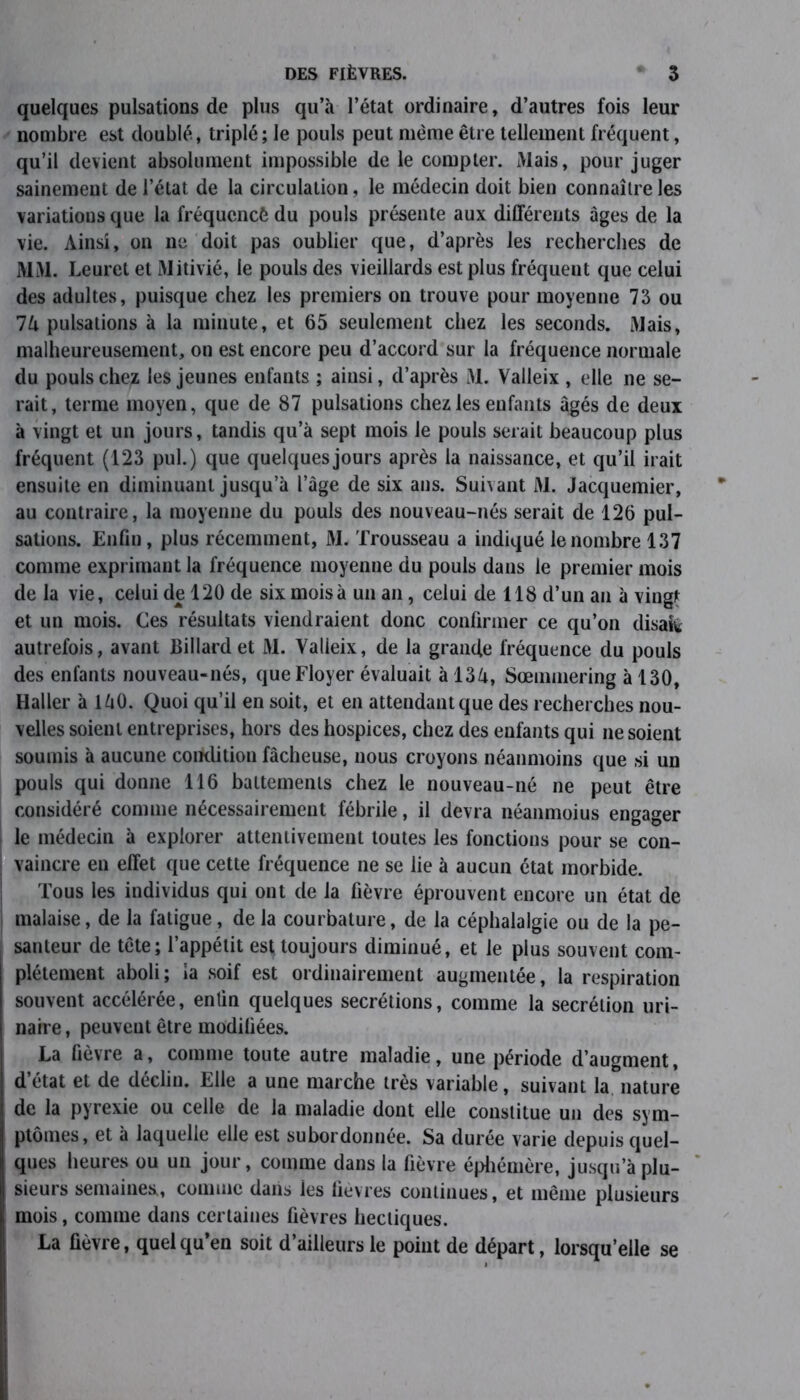 quelques pulsations de plus qu’à l’état ordinaire, d’autres fois leur nombre est doublé, triplé; le pouls peut même être tellement fréquent, qu’il devient absolument impossible de le compter. Mais, pour juger sainement de l’état de la circulation, le médecin doit bien connaître les variations que la fréquencé du pouls présente aux différents âges de la vie. Ainsi, on ne doit pas oublier que, d’après les recherches de MM. Leuret et Mitivié, le pouls des vieillards est plus fréquent que celui des adultes, puisque chez les premiers on trouve pour moyenne 73 ou 1U pulsations à la minute, et 65 seulement chez les seconds. Mais, malheureusement, on est encore peu d’accord sur la fréquence normale du pouls chez les jeunes enfants ; ainsi, d’après M. Valleix , elle ne se- rait, terme moyen, que de 87 pulsations chez les enfants âgés de deux à vingt et un jours, tandis qu’à sept mois le pouls serait beaucoup plus fréquent (123 pul.) que quelques jours après la naissance, et qu’il irait ensuite en diminuant jusqu’à l’âge de six ans. Suivant M. Jacquemier, au contraire, la moyenne du pouls des nouveau-nés serait de 126 pul- sations. Enfin, plus récemment, M. Trousseau a indiqué le nombre 137 comme exprimant la fréquence moyenne du pouls dans le premier mois de la vie, celui de 120 de six mois à un an, celui de 118 d’un an à vingt et un mois. Ces résultats viendraient donc confirmer ce qu’on disait autrefois, avant Billard et M. Valleix, de la grande fréquence du pouls des enfants nouveau-nés, queFloyer évaluait à 13d, Sœmmering à 130, Haller à làO. Quoi qu’il en soit, et en attendant que des recherches nou- velles soient entreprises, hors des hospices, chez des enfants qui ne soient soumis à aucune condition fâcheuse, nous croyons néanmoins que si un pouls qui donne 116 battements chez le nouveau-né ne peut être considéré comme nécessairement fébrile, il devra néanmoius engager le médecin à explorer attentivement toutes les fonctions pour se con- vaincre en effet que cette fréquence ne se lie à aucun état morbide. Tous les individus qui ont de la fièvre éprouvent encore un état de malaise, de la fatigue, de la courbature, de la céphalalgie ou de la pe- santeur de tête; l’appétit est toujours diminué, et le plus souvent com- plètement aboli; la soif est ordinairement augmentée, la respiration souvent accélérée, entin quelques secrétions, comme la secrétion uri- naire , peuvent être modiliées. La lièvre a, comme toute autre maladie, une période d’augment, d’état et de déclin. Elle a une marche très variable, suivant la nature de la pyrexie ou celle de la maladie dont elle constitue un des sym- ptômes, et à laquelle elle est subordonnée. Sa durée varie depuis quel- ques heures ou un jour, comme dans la fièvre éphémère, jusqu’à plu- sieurs semaines,, comme dans ies fièvres continues, et même plusieurs mois, comme dans certaines fièvres hectiques. La fièvre, quel qu’en soit d’ailleurs le point de départ, lorsqu’elle se