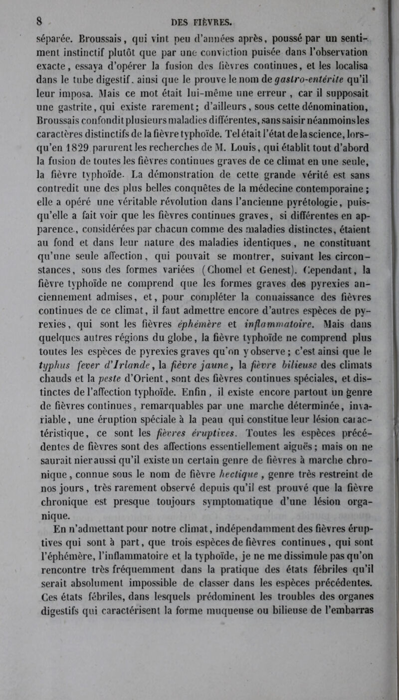 séparée. Broussais, qui vint peu d’années après, poussé par un senti- ment instinctif plutôt que par une conviction puisée dans l’observation exacte, essaya d’opérer la fusion des fièvres continues, et les localisa dans le tube digestif, ainsi que le prouve le nom de gastro-entérite qu’il leur imposa. Mais ce mot était lui-même une erreur , car il supposait une gastrite, qui existe rarement; d’ailleurs, sous cette dénomination, Broussais confondit plusieurs maladies différentes, sans saisir néanmoinsles caractères distinctifs de la fièvre typhoïde. Tel était l’état de la science, lors- qu’en 1829 parurent les recherches de M. Louis, qui établit tout d’abord la fusion de toutes les fièvres continues graves de ce climat en une seule, la fièvre typhoïde. La démonstration de cette grande vérité est sans contredit une des plus belles conquêtes de la médecine contemporaine ; elle a opéré une véritable révolution dans l’ancienne pvrétologie, puis- qu’elle a fait voir que les fièvres continues graves, si différentes en ap- parence., considérées par chacun comme des maladies distinctes, étaient au fond et dans leur nature des maladies identiques, ne constituant qu’une seule affection, qui pouvait se montrer, suivant les circon- stances, sous des formes variées (Cliomel et Genest). Cependant, la fièvre typhoïde ne comprend que les formes graves des pyrexies an- ciennement admises, et, pour compléter la connaissance des fièvres continues de ce climat, il faut admettre encore d’autres espèces de py- rexies , qui sont les fièvres éphémère et inflammatoire. Mais dans quelques autres régions du globe, la fièvre typhoïde 11e comprend plus toutes les espèces de pyrexies graves qu*on y observe ; c’est ainsi que le typhus fever d'Irlande, la fièvre jaune, la fièvre bilieuse des climats chauds et la peste d’Orient, sont des fièvres continues spéciales, et dis- tinctes de l’affection typhoïde. Enfin , il existe encore partout un genre de fièvres continues, remarquables par une marche déterminée, inva- riable, une éruption spéciale à la peau qui constitue leur lésion caiac- téristique, ce sont les fièvres éruptives. Toutes les espèces précé- dentes de fièvres sont des affections essentiellement aiguës ; mais 011 ne saurait nier aussi qu’il existe un certain genre de fièvres à marche chro- nique , connue sous le nom de fièvre hectique , genre très restreint de nos jours, très rarement observé depuis qu’il est prouvé que la fièvre chronique est presque toujours symptomatique d’une lésion orga- nique. En n’admettant pour notre climat, indépendamment des fièvres érup- tives qui sont à part, que trois espèces de fièvres continues, qui sont l’éphémère, l’inflammatoire et la typhoïde, je ne me dissimule pas qu’on rencontre très fréquemment dans la pratique des états fébriles qu’il serait absolument impossible de classer dans les espèces précédentes. Ces états fébriles, dans lesquels prédominent les troubles des organes digestifs qui caractérisent la forme muqueuse ou bilieuse de l’embarras