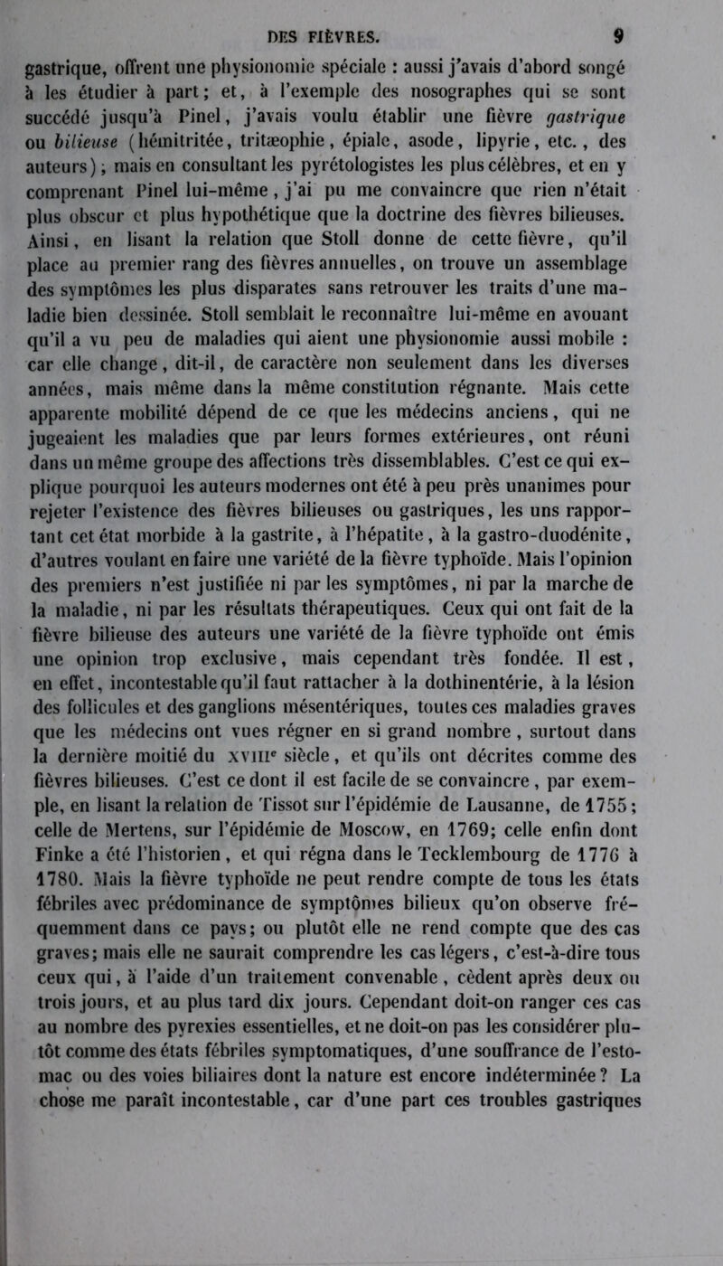 gastrique, offrent une physionomie spéciale : aussi j'avais d’abord songé à les étudier à part; et, à l’exemple des nosographes qui se sont succédé jusqu’à Pinel, j’avais voulu établir une fièvre gastrique ou bilieuse (hémitritée, tritæophie, épiale, asode, lipyrie, etc., des auteurs); mais en consultant les pyrétologistes les plus célèbres, et en y comprenant Pinel lui-même, j’ai pu me convaincre que rien n’était plus obscur et plus hypothétique que la doctrine des fièvres bilieuses. Ainsi, en lisant la relation que Stoll donne de cette fièvre, qu’il place au premier rang des fièvres annuelles, on trouve un assemblage des symptômes les plus disparates sans retrouver les traits d’une ma- ladie bien dessinée. Stoll semblait le reconnaître lui-même en avouant qu’il a vu peu de maladies qui aient une physionomie aussi mobile : car elle change, dit-il, de caractère non seulement dans les diverses années, mais même dans la même constitution régnante. Mais cette apparente mobilité dépend de ce que les médecins anciens, qui ne jugeaient les maladies que par leurs formes extérieures, ont réuni dans un même groupe des affections très dissemblables. C’est ce qui ex- plique pourquoi les auteurs modernes ont été à peu près unanimes pour rejeter l’existence des fièvres bilieuses ou gastriques, les uns rappor- tant cet état morbide à la gastrite, à l’hépatite, à la gastro-duodénite, d’autres voulant en faire une variété de la fièvre typhoïde. Mais l’opinion des premiers n’est justifiée ni par les symptômes, ni par la marche de la maladie, ni par les résultats thérapeutiques. Ceux qui ont fait de la fièvre bilieuse des auteurs une variété de la fièvre typhoïde ont émis une opinion trop exclusive, mais cependant très fondée. Il est, en effet, incontestable qu’il faut rattacher à la dothinentérie, à la lésion des follicules et des ganglions mésentériques, toutes ces maladies graves que les médecins ont vues régner en si grand nombre, surtout dans la dernière moitié du XVIIIe siècle, et qu’ils ont décrites comme des fièvres bilieuses. C’est ce dont il est facile de se convaincre , par exem- ple, en lisant la relation de Tissot sur l’épidémie de Lausanne, de 1755 ; celle de Mertens, sur l’épidémie de Moscow, en 1769; celle enfin dont Finke a été l’historien, et qui régna dans le Tecklembourg de 1776 à 1780. Mais la fièvre typhoïde ne peut rendre compte de tous les états fébriles avec prédominance de symptômes bilieux qu’on observe fré- quemment dans ce pays; ou plutôt elle ne rend compte que des cas graves; mais elle ne saurait comprendre les cas légers, c’est-à-dire tous ceux qui, à l’aide d’un traitement convenable, cèdent après deux ou trois jours, et au plus tard dix jours. Cependant doit-on ranger ces cas au nombre des pyrexies essentielles, et ne doit-on pas les considérer plu- tôt comme des états fébriles symptomatiques, d’une souffrance de l’esto- mac ou des voies biliaires dont la nature est encore indéterminée ? La chose me paraît incontestable, car d’une part ces troubles gastriques
