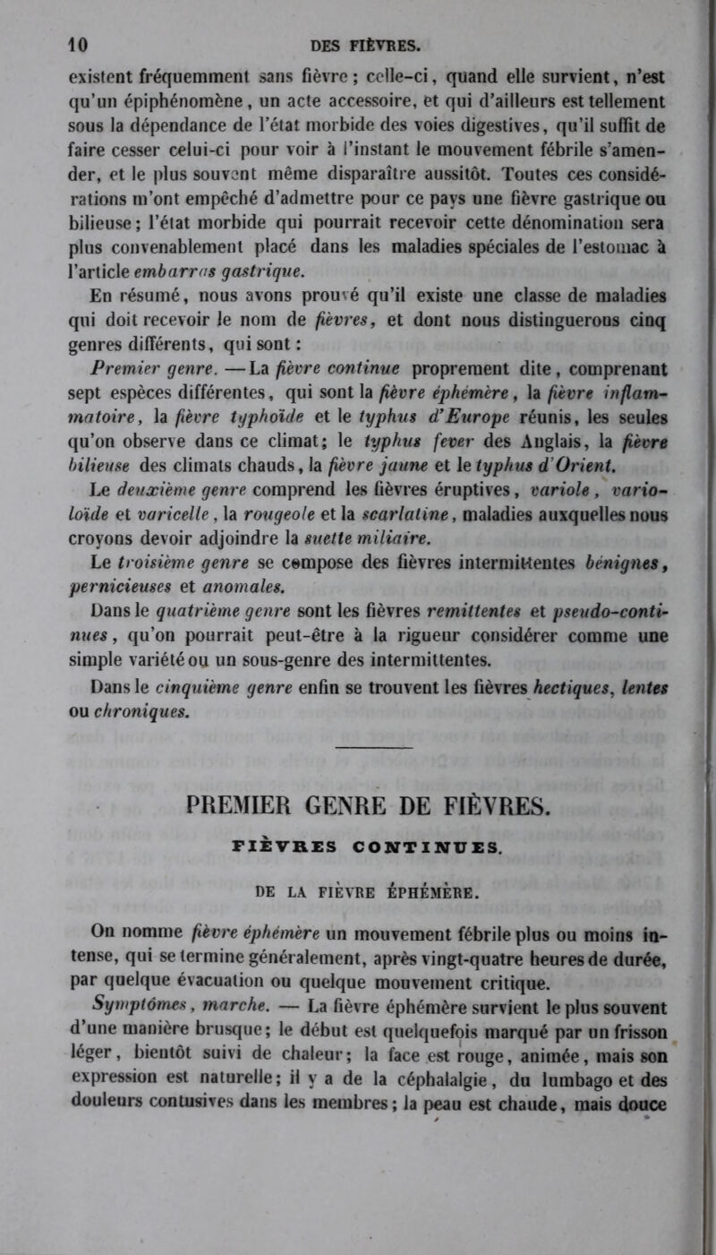 existent fréquemment sans fièvre ; celle-ci, quand elle survient, n’est qu’un épiphénomène, un acte accessoire, et qui d’ailleurs est tellement sous la dépendance de l’état morbide des voies digestives, qu’il suffit de faire cesser celui-ci pour voir à l’instant le mouvement fébrile s’amen- der, et le plus souvent même disparaître aussitôt. Toutes ces considé- rations m’ont empêché d’admettre pour ce pays une fièvre gastrique ou bilieuse ; l’état morbide qui pourrait recevoir cette dénomination sera plus convenablement placé dans les maladies spéciales de l’estomac à l’article embarras gastrique. En résumé, nous avons prouvé qu’il existe une classe de maladies qui doit recevoir le nom de fièvres, et dont nous distinguerons cinq genres différents, qui sont : Premier genre. —La fièvre continue proprement dite, comprenant sept espèces différentes, qui sont la fièvre éphémère, la fièvre inflam- matoire, la fièvre typhoïde et le typhus d’Europe réunis, les seules qu’on observe dans ce climat; le typhus fever des Anglais, la fièvre bilieuse des climats chauds, la fièvre jaune et le typhus d’Orient. Le deuxième genre comprend les fièvres éruptives, variole , vario- loïde et varicelle, la rougeole et la scarlatine, maladies auxquelles nous croyons devoir adjoindre la suette miliaire. Le troisième genre se compose des fièvres intermittentes bénignes, pernicieuses et anomales. Dans le quatrième genre sont les fièvres rémittentes et pseudo-conti- nues , qu’on pourrait peut-être à la rigueur considérer comme une simple variété ou un sous-genre des intermittentes. Dans le cinquième genre enfin se trouvent les fièvres hectiques, lentes ou chroniques. PREMIER GENRE DE FIÈVRES. FIÈVRES CONTINUES. DE LA FIÈVRE EPHEMERE. On nomme fièvre éphémère un mouvement fébrile plus ou moins in- tense, qui se termine généralement, après vingt-quatre heures de durée, par quelque évacuation ou quelque mouvement critique. Symptômes, marche. — La fièvre éphémère survient le plus souvent d’une manière brusque; le début est quelquefois marqué par un frisson léger, bientôt suivi de chaleur; la face est rouge, animée, mais son expression est naturelle; il y a de la céphalalgie, du lumbago et des douleurs contusives dans les membres; la peau est chaude, mais douce