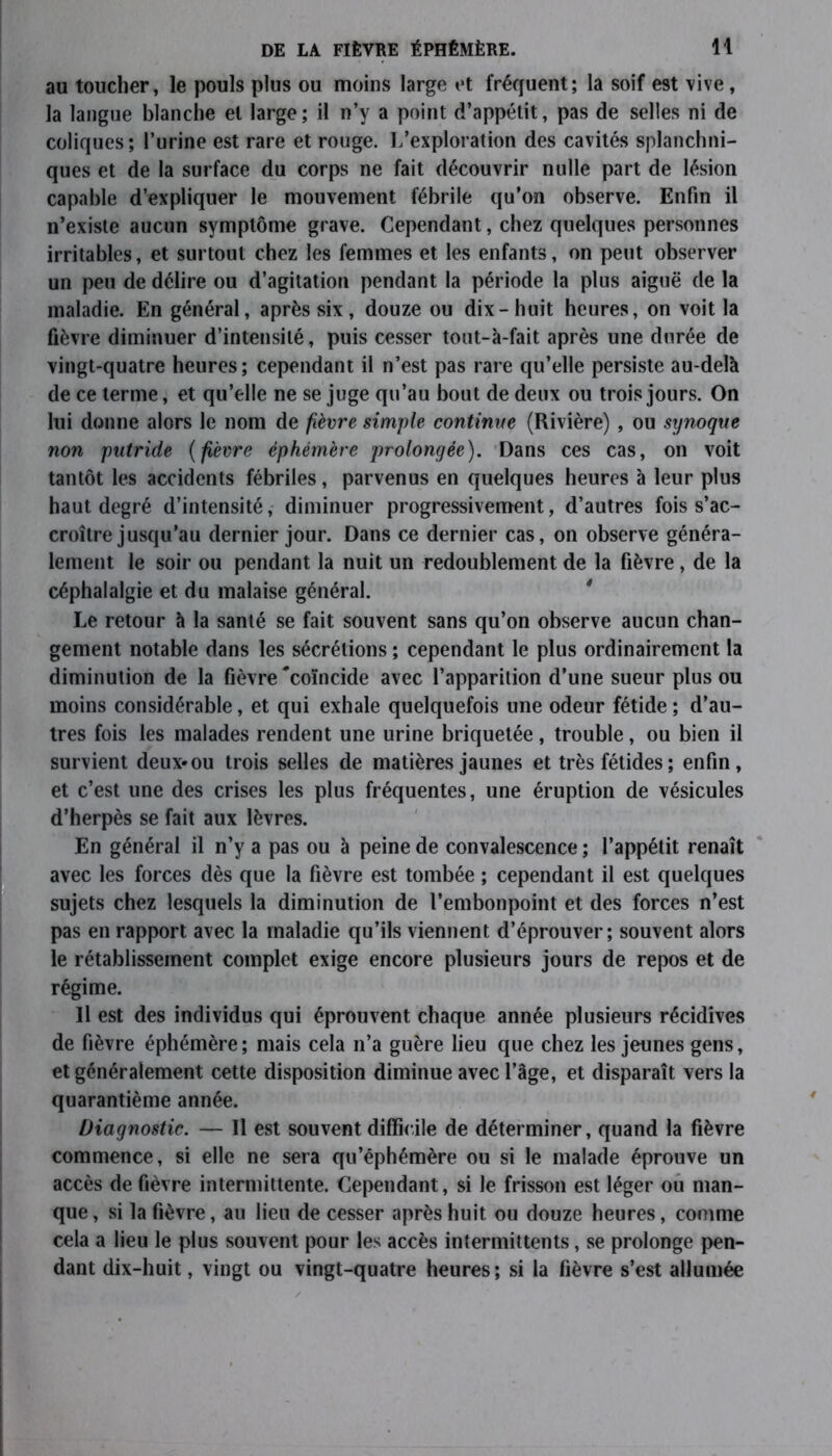 au toucher, le pouls plus ou moins large et fréquent; la soif est vive, la langue blanche et large; il n’y a point d’appétit, pas de selles ni de coliques; l’urine est rare et rouge. L’exploration des cavités splanchni- ques et de la surface du corps ne fait découvrir nulle part de lésion capable d’expliquer le mouvement fébrile qu’on observe. Enfin il n’existe aucun symptôme grave. Cependant, chez quelques personnes irritables, et surtout chez les femmes et les enfants, on peut observer un peu de délire ou d’agitation pendant la période la plus aiguë de la maladie. En général, après six, douze ou dix-huit heures, on voit la fièvre diminuer d’intensité, puis cesser tout-à-fait après une durée de vingt-quatre heures ; cependant il n’est pas rare qu’elle persiste au-delà de ce terme, et qu’elle ne se juge qu’au bout de deux ou trois jours. On lui donne alors le nom de fièvre simple continue (Rivière) , ou synoqtie non putride ( fièvre éphémère prolongée). Dans ces cas, on voit tantôt les accidents fébriles, parvenus en quelques heures à leur plus haut degré d’intensité, diminuer progressivement, d’autres fois s’ac- croître jusqu’au dernier jour. Dans ce dernier cas, on observe généra- lement le soir ou pendant la nuit un redoublement de la fièvre, de la céphalalgie et du malaise général. Le retour à la santé se fait souvent sans qu’on observe aucun chan- gement notable dans les sécrétions ; cependant le plus ordinairement la diminution de la fièvre 'coïncide avec l’apparition d’une sueur plus ou moins considérable, et qui exhale quelquefois une odeur fétide ; d’au- tres fois les malades rendent une urine briquetée, trouble, ou bien il survient deux* ou trois selles de matières jaunes et très fétides ; enfin, et c’est une des crises les plus fréquentes, une éruption de vésicules d’herpès se fait aux lèvres. En général il n’y a pas ou à peine de convalescence ; l’appétit renaît avec les forces dès que la fièvre est tombée ; cependant il est quelques sujets chez lesquels la diminution de l’embonpoint et des forces n’est pas en rapport avec la maladie qu’ils viennent d’éprouver; souvent alors le rétablissement complet exige encore plusieurs jours de repos et de régime. Il est des individus qui éprouvent chaque année plusieurs récidives de fièvre éphémère; mais cela n’a guère lieu que chez les jeunes gens, et généralement cette disposition diminue avec l’âge, et disparaît vers la quarantième année. Diagnostic. — Il est souvent difficile de déterminer, quand la fièvre commence, si elle ne sera qu’éphémère ou si le malade éprouve un accès de fièvre intermittente. Cependant, si le frisson est léger ou man- que , si la fièvre, au lieu de cesser après huit ou douze heures, comme cela a lieu le plus souvent pour les accès intermittents, se prolonge pen- dant dix-huit, vingt ou vingt-quatre heures; si la fièvre s’est allumée