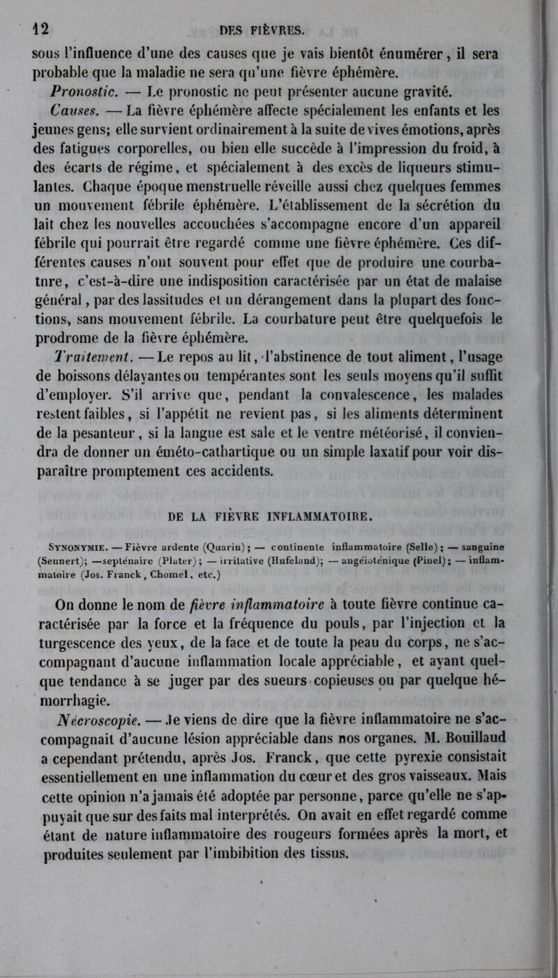 sous l’influence d’une des causes que je vais bientôt énumérer, il sera probable que la maladie ne sera qu’une fièvre éphémère. Pronostic. — Le pronostic ne peut présenter aucune gravité. Causes. — La fièvre éphémère affecte spécialement les enfants et les jeunes gens; elle survient ordinairement à la suite de vives émotions, après des fatigues corporelles, ou bien elle succède à l’impression du froid, à des écarts de régime, et spécialement à des excès de liqueurs stimu- lantes. Chaque époque menstruelle réveille aussi chez quelques femmes un mouvement fébrile éphémère. L’établissement de la sécrétion du lait chez les nouvelles accouchées s’accompagne encore d’un appareil fébrile qui pourrait être regardé comme une fièvre éphémère. Ces dif- férentes causes n’ont souvent pour effet que de produire une courba- ture, c’est-à-dire une indisposition caractérisée par un état de malaise général, par des lassitudes et un dérangement dans la plupart des fonc- tions, sans mouvement fébrile. La courbature peut être quelquefois le prodrome de la fièvre éphémère. Traitement. —Le repos au lit, l’abstinence de tout aliment, l’usage de boissons délayantes ou tempérantes sont les seuls moyens qu’il suffit d’employer. S’il arrive que, pendant la convalescence, les malades restent faibles, si l’appétit ne revient pas, si les aliments déterminent de la pesanteur, si la langue est sale et le ventre météorisé, il convien- dra de donner un éméto-cathartique ou un simple laxatif pour voir dis- paraître promptement ces accidents. DE LA FIÈVRE INFLAMMATOIRE. Synonymie. —Fièvre ardente (Quarin) ; — continente inflammatoire (Selle); — sanguine (Sennert); —septénaire (Plater) ; — irritative (Hufeland); — angéioténique (Pinel) ; — inflam- matoire (Jos. Franck, Chomel, etc.) On donne le nom de fièvre inflammatoire à toute fièvre continue ca- ractérisée par la force et la fréquence du pouls, par l’injection et la turgescence des yeux, de la face et de toute la peau du corps, ne s’ac- compagnant d’aucune inflammation locale appréciable, et ayant quel- que tendance à se juger par des sueurs copieuses ou par quelque hé- morrhagie. Nécroscopie. —.le viens de dire que la fièvre inflammatoire ne s’ac- compagnait d’aucune lésion appréciable dans nos organes. M. Bouillaud a cependant prétendu, après Jos. Franck, que cette pyrexie consistait essentiellement en une inflammation du cœur et des gros vaisseaux. Mais cette opinion n’a jamais été adoptée par personne, parce qu’elle ne s’ap- puyait que sur des faits mal interprétés. On avait en effet regardé comme étant de nature inflammatoire des rougeurs formées après la mort, et produites seulement par l’imbihition des tissus.