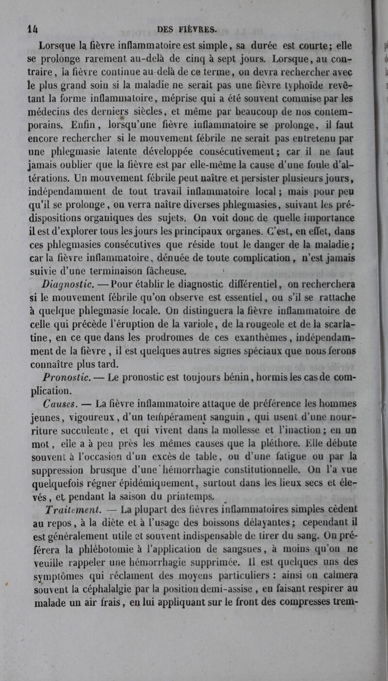 Lorsque la fièvre inflammatoire est simple, sa durée est courte; elle se prolonge rarement au-delà de cinq à sept jours. Lorsque, au con- traire , la fièvre continue au delà de ce terme, on devra rechercher avec le plus grand soin si la maladie ne serait pas une fièvre typhoïde revê- tant la forme inflammatoire, méprise qui a été souvent commise par les médecins des derniers siècles, et même par beaucoup de nos contem- porains. Enfin, lorsqu’une fièvre inflammatoire se prolonge, il faut encore rechercher si le mouvement fébrile ne serait pas entretenu par une phlegmasie latente développée consécutivement; car il ne faut jamais oublier que la fièvre est par elle-même la cause d’une foule d’al- térations. Un mouvement fébrile peut naître et persister plusieurs jours, indépendamment de tout travail inflammatoire local ; mais pour peu qu’il se prolonge, on verra naître diverses phlegmasies, suivant les pré- dispositions organiques des sujets. On voit donc de quelle importance il est d’explorer tous les jours les principaux organes. C’est, en effet, dans ces phlegmasies consécutives que réside tout le danger de la maladie; car la fièvre inflammatoire, dénuée de toute complication, n’est jamais suivie d’une terminaison fâcheuse. 1 Diagnostic.—Pour établir le diagnostic différentiel, on recherchera si le mouvement fébrile qu’on observe est essentiel, ou s’il se rattache à quelque phlegmasie locale. On distinguera la fièvre inflammatoire de celle qui précède l’éruption de la variole, de la rougeole et de la scarla- tine, en ce que dans les prodromes de ces exanthèmes, indépendam- ment de la fièvre , il est quelques autres signes spéciaux que nous ferons connaître plus tard. Pronostic. — Le pronostic est toujours bénin, hormis les cas de com- plication. Causes. — La fièvre inflammatoire attaque de préférence les hommes jeunes, vigoureux, d’un tempérament sanguin , qui usent d’une nour- riture succulente, et qui vivent dans la mollesse et l’inaction ; en un mot, elle a à peu près les mêmes causes que la pléthore. Elle débute souvent à l’occasion d’un excès de table, ou d’une fatigue ou par la suppression brusque d’une hémorrhagie constitutionnelle. On l’a vue quelquefois régner épidémiquement, surtout dans les lieux secs et éle- vés , et pendant la saison du printemps. Traitement. — La plupart des fièvres inflammatoires simples cèdent au repos, à la diète et à l’usage des boissons délayantes; cependant il est généralement utile et souvent indispensable de tirer du sang. On pré- férera la phlébotomie à l’application de sangsues, à moins qu’on ne veuille rappeler une hémorrhagie supprimée. Il est quelques uns des symptômes qui réclament des moyens particuliers : ainsi ou calmera souvent la céphalalgie par la position demi-assise , eu faisant respirer au malade un air frais, en lui appliquant sur le front des compresses trem-