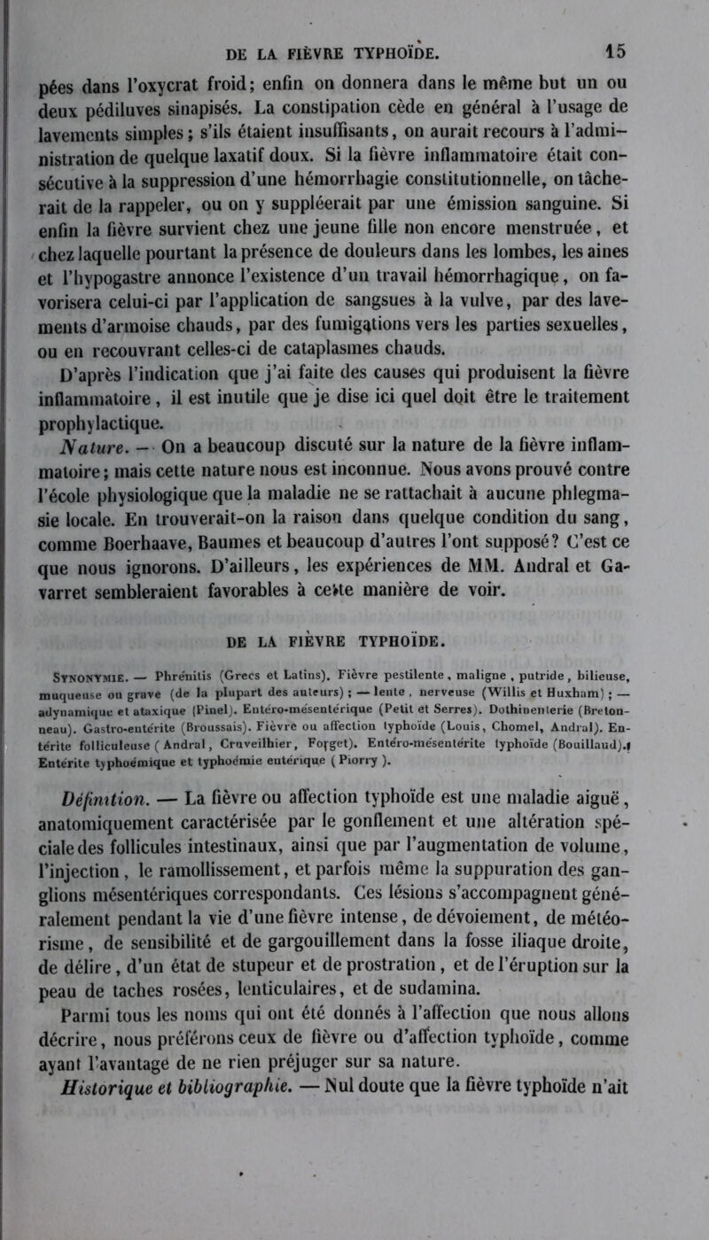 pées dans l’oxycrat froid; enfin on donnera dans le même but un ou deux pédiluves sinapisés. La constipation cède en général à l’usage de lavements simples ; s’ils étaient insuffisants, on aurait recours à l’admi- nistration de quelque laxatif doux. Si la fièvre inflammatoire était con- sécutive à la suppression d’une hémorrhagie constitutionnelle, on tâche- rait de la rappeler, ou on y suppléerait par une émission sanguine. Si enfin la fièvre survient chez une jeune fille non encore menstruée, et chez laquelle pourtant la présence de douleurs dans les lombes, les aines et l’hypogastre annonce l’existence d’un travail hémorrhagique, on fa- vorisera celui-ci par l’application de sangsues à la vulve, par des lave- ments d’armoise chauds, par des fumigations vers les parties sexuelles, ou en recouvrant celles-ci de cataplasmes chauds. D’après l’indication que j’ai faite des causes qui produisent la fièvre inflammatoire, il est inutile que je dise ici quel doit être le traitement prophylactique. Nature. — On a beaucoup discuté sur la nature de la fièvre inflam- matoire ; mais cette nature nous est inconnue. Nous avons prouvé contre l’école physiologique que la maladie ne se rattachait à aucune phlegma- sie locale. En trouverait-on la raison dans quelque condition du sang, comme Boerhaave, Baumes et beaucoup d’autres l’ont supposé? C’est ce que nous ignorons. D’ailleurs, les expériences de MM. Andral et Ga- varret sembleraient favorables à cette manière de voir. DE LA FIÈVRE TYPHOÏDE. SYNONYMIE. — Phrénitis (Grecs et Latins). Fièvre pestilente, maligne , putride, bilieuse, muqueuse ou grave (de la plupart des auteurs) ; — lente , nerveuse (Willis et Huxham) ; — adynamiquc et ataxique (Pinel). Eutéro-mésentérique (Petit et Serres). Dothinenterie (Breton- neau). Gastro-eute'rite (Broussais). Fièvre ou affection typhoïde (Louis, Chomel, Andral). En- térite folliculeuse ( Andral, Cruveilhier, Fofget). Ente'ro-mésentérite typhoïde (Bouillaud).f Entérite tjphoémique et typhoémie entérique ( Piorry ). Définition. — La fièvre ou affection typhoïde est une maladie aiguë, anatomiquement caractérisée par le gonflement et une altération spé- ciale des follicules intestinaux, ainsi que par l’augmentation de volume, l’injection , le ramollissement, et parfois même la suppuration des gan- glions mésentériques correspondants. Ces lésions s’accompagnent géné- ralement pendant la vie d’une fièvre intense, de dévoiement, de météo- risme, de sensibilité et de gargouillement dans la fosse iliaque droite, de délire, d’un état de stupeur et de prostration , et de l’éruption sur la peau de taches rosées, lenticulaires, et de sudamina. Parmi tous les noms qui ont été donnés à l’affection que nous allons décrire, nous préférons ceux de fièvre ou d’affection typhoïde, comme ayant l’avantage de ne rien préjuger sur sa nature. Historique et bibliographie. — Nul doute que la fièvre typhoïde n’ait