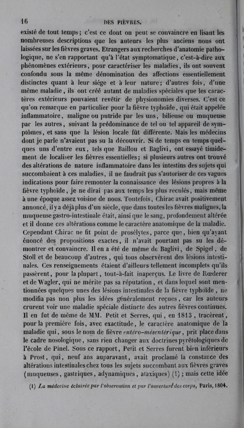 existé de tout temps ; c’est ce dont on peut se convaincre en lisant les nombreuses descriptions que les auteurs les plus anciens nous ont laissées sur les fièvres graves. Etrangers aux recherches d’anatomie patho- logique, ne s’en rapportant qu’à l’état symptomatique, c’est-à-dire aux phénomènes extérieurs, pour caractériser les maladies, ils ont souvent confondu sous la même dénomination des affections essentiellement distinctes quant à leur siège et à leur nature; d’autres fois, d’une même maladie, ils ont créé autant de maladies spéciales que les carac- tères extérieurs pouvaient revêtir de physionomies diverses. C’est ce qu’on remarque en particulier pour la fièvre typhoïde, qui était appelée inflammatoire, maligne ou putride par les uns, bilieuse ou muqueuse par les autres, suivant la prédominance de tel ou tel appareil de sym- ptômes, et sans que la lésion locale fût différente. Mais les médecins dont je parle n’avaient pas su la découvrir. Si de temps en temps quel- ques uns d’entre eux, tels que Baillou et Baglivi, ont essayé timide- ment de localiser les fièvres essentielles; si plusieurs autres ont trouvé des altérations de nature inflammatoire dans les intestins des sujets qui succombaient à ces maladies, il ne faudrait pas s’autoriser de ces vagues indications pour faire remonter la connaissance des lésions propres à la lièvre typhoïde, je ne dirai pas aux temps les plus reculés, mais même à une époque assez voisine de nous. Toutefois, Chirac avait positivement annoncé, il y a déjà plus d’un siècle, que dans toutes les fièvres malignes, la muqueuse gastro-intestinale était, ainsi que le sang, profondément altérée et il donne ces altérations comme le caractère anatomique de la maladie. Cependant Chirac ne fit point de prosélytes, parce que, bien qu’ayant énoncé des propositions exactes, il n’avait pourtant pas su les dé- montrer et convaincre. lien a été de même de Baglivi, de Spigel, de Stoll et de beaucoup d’autres , qui tous observèrent des lésions intesti- nales. Ces renseignements étaient d’ailleurs tellement incomplets qu’ils passèrent, pour la plupart, tout-à-fait inaperçus. Le livre de Rœderer et de AVagler, qui ne mérite pas sa réputation, et dans lequel sont men- tionnées quelques unes des lésions intestinales de la fièvre typhoïde , 11e modifia pas non plus les idées généralement reçues, car les auteurs crurent voir une maladie spéciale distincte des autres fièvres continues. Il en fut de même de MM. Petit et Serres, qui, en 1813 , tracèrent, pour la première fois, avec exactitude, le caractère anatomique de la maladie qui, sous le nom de fièvr e entcro-mésentérique, prit place dans le cadre nosologique, sans rien changer aux doctrinespyrétologiquesde l’école de Pinel. Sous ce rapport, Petit et Serres furent bien inférieurs à Prost, qui, neuf ans auparavant, avait proclamé la constance des altérations intestinales chez tous les sujets succombant aux fièvres graves (muqueuses, gastriques, adynamiques, ataxiques) (1) ; mais cette idée (1) La médecine éclairée par /’observation et par l’ouverlurédes corps, Paris, 1804.