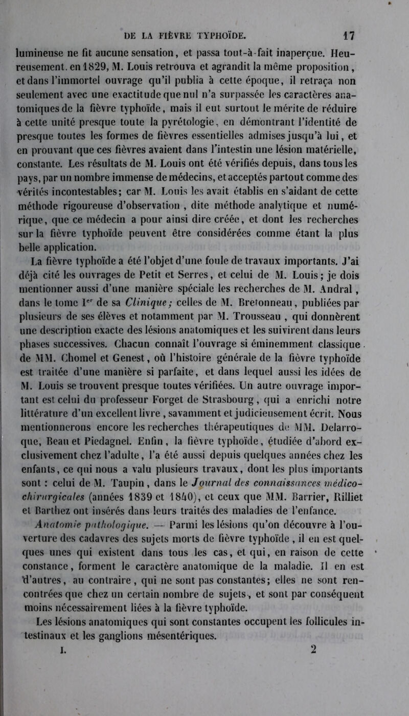 lumineuse ne fit aucune sensation, et passa tout-à-fait inaperçue. Heu- reusement. en 1829, M. Louis retrouva et agrandit la meme proposition, et dans l’immortel ouvrage qu’il publia à cette époque, il retraça non seulement avec une exactitude que nul n’a surpassée les caractères ana- tomiques de la fièvre typhoïde, mais il eut surtout le mérite de réduire à cette unité presque toute la pyrétologie, en démontrant l’identité de presque toutes les formes de fièvres essentielles admises jusqu’à lui, et en prouvant que ces fièvres avaient dans l’intestin une lésion matérielle, constante. Les résultats de M. Louis ont été vérifiés depuis, dans tous les pays, par un nombre immense de médecins, et acceptés partout comme des vérités incontestables; car M. Louis les avait établis en s’aidant de cette méthode rigoureuse d’observation , dite méthode analytique et numé- rique, que ce médecin a pour ainsi dire créée, et dont les recherches sur la fièvre typhoïde peuvent être considérées comme étant la plus belle application. La fièvre typhoïde a été l’objet d’une foule de travaux importants. J’ai déjà cité les ouvrages de Petit et Serres, et celui de M. Louis; je dois mentionner aussi d’une manière spéciale les recherches de M. Andral, dans le tome Ier de sa Clinique ; celles de M. Bretonneau, publiées par plusieurs de ses élèves et notamment par M. Trousseau , qui donnèrent une description exacte des lésions anatomiques et les suivirent dans leurs phases successives. Chacun connaît l’ouvrage si éminemment classique de MM. Chomel et Genest, où l’histoire générale de la fièvre typhoïde est traitée d’une manière si parfaite, et dans lequel aussi les idées de M. Louis se trouvent presque toutes vérifiées. Un autre ouvrage impor- tant est celui du professeur Forget de Strasbourg, qui a enrichi notre littérature d’un excellent livre , savamment et judicieusement écrit. Nous mentionnerons encore les recherches thérapeutiques de MM. Delarro- que, Beau et Piedagnel. Enfin, la fièvre typhoïde, étudiée d’abord ex- clusivement chez l’adulte, l’a été aussi depuis quelques années chez les enfants, ce qui nous a valu plusieurs travaux, dont les plus importants sont : celui de M. Taupin, dans le Journal des connaissances médico- chirurgicales (années 1839 et 18Ù0), et ceux que MM. Barrier, Rilliet et Barthez ont insérés dans leurs traités des maladies de l’enfance. Anatomie pathologique. — Parmi les lésions qu’on découvre à l’ou- verture des cadavres des sujets morts de fièvre typhoïde , il eu est quel- ques unes qui existent dans tous les cas, et qui, en raison de cette constance, forment le caractère anatomique de la maladie. Il en est M’autres, au contraire, qui ne sont pas constantes; elles ne sont ren- contrées que chez un certain nombre de sujets, et sont par conséquent moins nécessairement liées à la lièvre typhoïde. Les lésions anatomiques qui sont constantes occupent les follicules in- testinaux et les ganglions mésentériques. I. 2