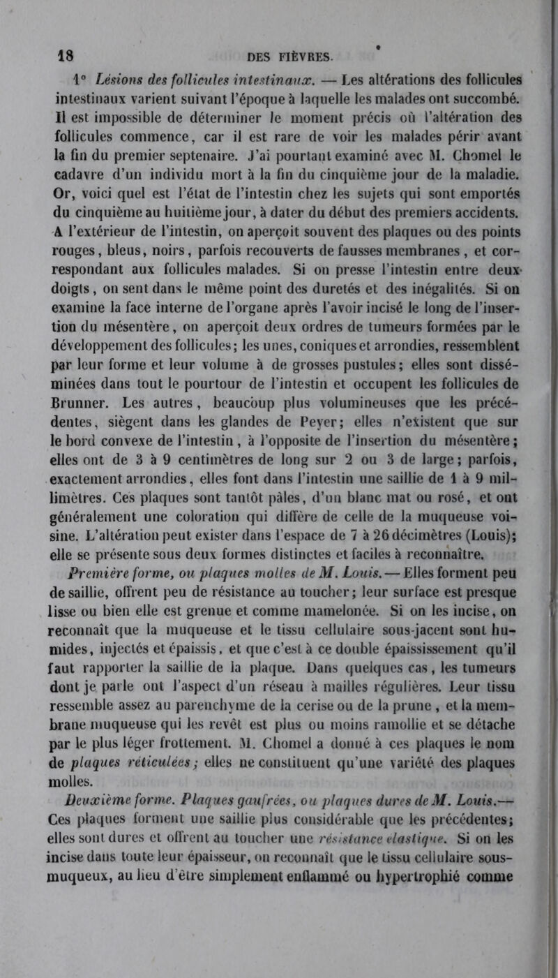 1° Lésions des follicules intestinaux. — Les altérations des follicules intestinaux varient suivant l’époque à laquelle les malades ont succombé. Il est impossible de déterminer Je moment précis où l’altération des follicules commence, car il est rare de voir les malades périr avant la fin du premier septénaire, j’ai pourtant examiné avec M. Chomel le cadavre d’un individu mort à la fin du cinquième jour de la maladie. Or, voici quel est l’état de l’intestin chez les sujets qui sont emportés du cinquième au huitième jour, à dater du début des premiers accidents. A l’extérieur de l’intestin, on aperçoit souvent des plaques ou des points rouges, bleus, noirs, parfois recouverts de fausses membranes , et cor- respondant aux follicules malades. Si on presse l’intestin entre deux doigts, on sent dans le même point des duretés et des inégalités. Si on examine la face interne de l’organe après l’avoir incisé le long de l’inser- tion du mésentère, on aperçoit deux ordres de tumeurs formées par le développement des follicules; les unes, coniques et arrondies, ressemblent par leur forme et leur volume à de grosses pustules; elles sont dissé- minées dans tout le pourtour de l’intestin et occupent les follicules de Brunner. Les autres , beaucoup plus volumineuses que les précé- dentes, siègent dans les glandes de Peyer; elles n’eiistent que sur le bord convexe de l’intestin , à l’opposite de l’insertion du mésentère; elles ont de 3 à 9 centimètres de long sur 2 ou 3 de large; parfois, exactement arrondies, elles font dans l’intestin une saillie de 1 à 9 mil- limètres. Ces plaques sont tantôt pales, d’un blanc mat ou rosé, et ont généralement une coloration qui diffère de celle de la muqueuse voi- sine. L’altération peut exister dans l’espace de 7 à 26 décimètres (Louis); elle se présente sous deux formes distinctes et faciles à reconnaître. Première forme, ou plaques molles deM. Louis. — Elles forment peu de saillie, offrent peu de résistance au toucher; leur surface est presque lisse ou bien elle est grenue et comme mamelonée. Si on les incise, on reconnaît que la muqueuse et le tissu cellulaire sous-jacent sont hu- mides, injectés et épaissis, et que c’est à ce double épaississement qu’il faut rapporter la saillie de la plaque. Dans quelques cas, les tumeurs dont je parle ont l’aspect d’un réseau à mailles régulières. Leur tissu ressemble assez au parenchyme de la cerise ou de la prune , et la mem- brane muqueuse qui les revêt est plus ou moins ramollie et se détache par le plus léger frottement. JM. Chomel a donné à ces plaques le nom de plaques réticulées ; elles ne constituent qu’une variété des plaques molles. Deuxieme forme. Plaques gaufrées, ou plaques dures deM. Louis.— Ces plaques forment une saillie plus considérable que les précédentes; elles sont dures et offrent au toucher uue résistance élastique. Si on les incise dans toute leur épaisseur, on reconnaît que le tissu cellulaire sous- muqueux, au lieu d’être simplement enflammé ou hypertrophié comme