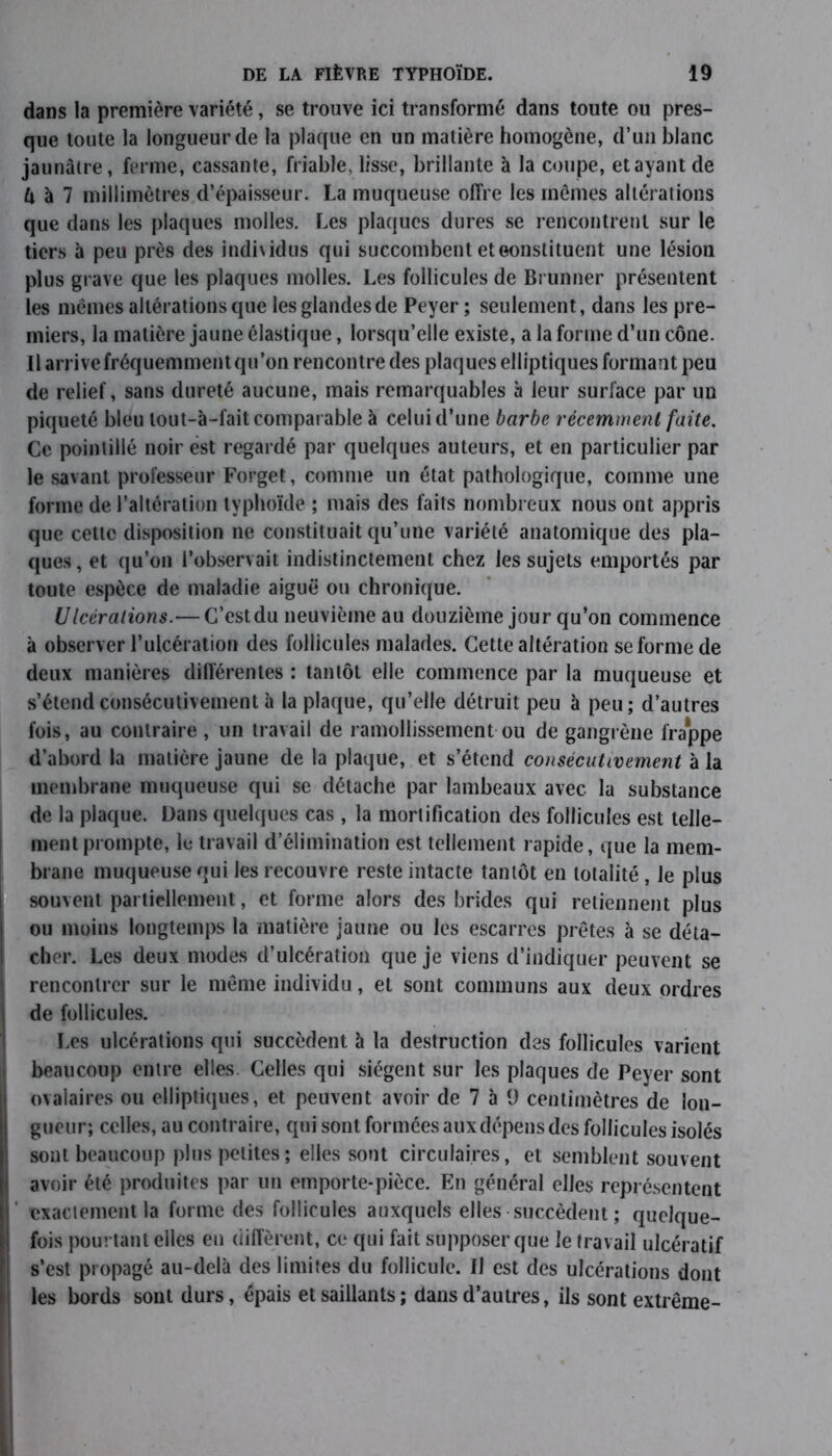 dans la première variété, se trouve ici transformé dans toute ou pres- que toute la longueur de la plaque en un matière homogène, d’un blanc jaunâtre, ferme, cassante, friable, lisse, brillante à la coupe, et ayant de U à 7 millimètres d’épaisseur. La muqueuse offre les mômes altérations que dans les plaques molles. Les plaques dures se rencontrent sur le tiers à peu près des indhidus qui succombent et constituent une lésion plus grave que les plaques molles. Les follicules de Brunner présentent les mêmes altérations que les glandes de Peyer ; seulement, dans les pre- miers, la matière jaune élastique, lorsqu’elle existe, a la forme d’un cône. Il arrivefréquemmentqu’on rencontre des plaques elliptiques formant peu de relief, sans dureté aucune, mais remarquables à leur surface par un piqueté bleu lout-à-fait comparable à celui d’une barbe récemment faite. Ce pointillé noir est regardé par quelques auteurs, et en particulier par le savant professeur Forget, comme un état pathologique, comme une forme de l’altération typhoïde ; mais des faits nombreux nous ont appris que cette disposition ne constituait qu’une variété anatomique des pla- ques , et qu’on l’observait indistinctement chez les sujets emportés par toute espèce de maladie aiguë ou chronique. Ulcérations.— C’est du neuvième au douzième jour qu’on commence à observer l’ulcération des follicules malades. Cette altération se forme de deux manières différentes : tantôt elle commence par la muqueuse et s’étend consécutivement à la plaque, qu’elle détruit peu à peu; d’autres fois, au contraire , un travail de ramollissement ou de gangrène frappe d’abord la matière jaune de la plaque, et s’étend consécutivement à la membrane muqueuse qui se détache par lambeaux avec la substance de la plaque. Dans quelques cas , la mortification des follicules est telle- ment prompte, le travail d’élimination est tellement rapide, que la mem- brane muqueuse qui les recouvre reste intacte tantôt en totalité, le plus souvent partiellement, et forme alors des brides qui retiennent plus ou moins longtemps la matière jaune ou les escarres prêtes à se déta- cher. Les deux modes d’ulcération que je viens d’indiquer peuvent se rencontrer sur le même individu, et sont communs aux deux ordres de follicules. Les ulcérations qui succèdent à la destruction des follicules varient beaucoup entre elles. Celles qui siègent sur les plaques de Peyer sont ovalaires ou elliptiques, et peuvent avoir de 7 à 9 centimètres de lon- gueur; celles, au contraire, qui sont formées aux dépens des follicules isolés sont beaucoup plus petites; elles sont circulaires, et semblent souvent avoir été produites par un emporte-pièce. En général elles représentent exactement la forme des follicules auxquels elles succèdent ; quelque- fois pourtant elles en diffèrent, ce qui fait supposer que le travail ulcératif s’est propagé au-delà des limites du follicule, il est des ulcérations dont les bords sont durs, épais et saillants; dans d’autres, ils sont extrême-