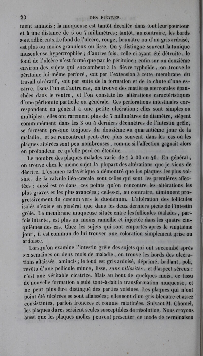 ment amincis ; la muqueuse est tantôt décollée dans tout leur pourtour et à une distance de 5 ou 7 millimètres; tantôt, au contraire, les bords sont adhérents. Le fond de l’ulcère, rouge, brunâtre ou d’un gris ardoisé, est plus ou moins granuleux ou lisse. On y distingue souvent la tunique musculeuse hypertrophiée; d’autres fois, celle-ci ayant été détruite, le fond de l’ulcère n’est formé que par le péritoine ; enfin sur un douzième environ des sujets qui succombent à la fièvre typhoïde , on trouve le péritoine lui-même perforé, soit par l’extension à celte membrane du travail ulcératif, soit par suite de la formation et de la chute d’une es- carre. Dans l’un et l’autre cas, on trouve des matières stercorales épan- chées dans le ventre , et l’on constate les altérations caractéristiques d’une péritonite partielle ou générale. Ces perforations intestinales cor- respondent en général à une petite ulcération ; elles sont simples ou multiples; elles ont rarement plus de 7 millimètres de diamètre, siègent communément dans les 3 ou U derniers décimètres de l’intestin grêle, se forment presque toujours du douzième au quarantième jour de la maladie, et se rencontrent peut-être plus souvent dans les cas où les plaques altérées sont peu nombreuses, comme si l’affection gagnait alors en profondeur ce qu’elle perd en étendue. Le nombre des plaques malades varie de 1 à 30 ou £0. En général, on trouve chez le même sujet la plupart des altérations que je viens de décrire. L’examen cadavérique a démontré que les plaques les plus voi- sine;; de la valvule iléo-cœcale sont celles qui sont les premières affec- tées : aussi est-ce dans ces points qu’on rencontre les altérations les plus graves et les plus avancées ; celles-ci, au contraire, diminuent pro- gressivement du cæcum vers le duodénum. L’altération des follicules isolés n’exis'e en général que dans les deux derniers pieds de l’intestin grêle. La membrane muqueuse située entre les follicules malades, par- fois intacte , est plus ou moins ramollie et injectée dons les quatre cin- quièmes des cas. Chez les sujets qui sont emportés après le vingtième jour, il est commun de lui trouver une coloration simplement grise ou ardoisée. Lorsqu’on examine l’intestin grêle des sujets qui ont succombé après six semaines ou deux mois de maladie, on trouve les bords des ulcéra- tions affaissés, amincis; le fond est gris ardoisé, déprimé, brillant, poli, revêtu d’une pellicule mince, lisse, sans villosités, et d’aspect séreux : c’est une véritable cicatrice. Mais au bout de quelques mois, ce tissu de nouvelle formation a subi tout-à-fait la transformation muqueuse, et ne peut plus être distingué des parties voisines. Les plaques qui n’ont point été ulcérées se sont affaissées; elles sont d’un gris bleuâtre et assez consistantes, parfois froncées et comme ratatinées. Suivant M. Chomel, les plaques dures seraient seules susceptibles de résolution. Nous croyons aussi que les plaques molles peuvent présenter ce mode de terminaison