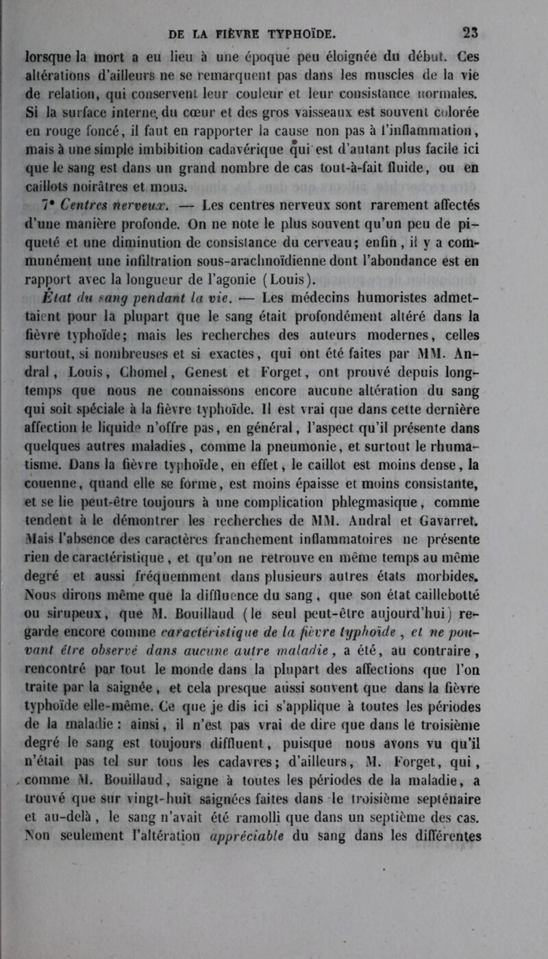 lorsque la mort a eu lieu à une époque peu éloignée du début. Ces altérations d’ailleurs ne se remarquent pas dans les muscles de la vie de relation, qui conservent leur couleur et leur consistance normales. Si la surface interne, du cœur et des gros vaisseaux est souvent colorée en rouge foncé, il faut en rapporter la cause non pas à l’inflammation, mais à une simple imbibition cadavérique qui est d’autant plus facile ici que le sang est dans un grand nombre de cas tout-à-fait fluide, ou en caillots noirâtres et mous. 7* Centres nerveux. — Les centres nerveux sont rarement affectés d’une manière profonde. On ne note le plus souvent qu’un peu de pi- queté et une diminution de consistance du cerveau; enfin, il y a com- munément une infiltration sous-arachnoïdienne dont l’abondance est en rapport avec la longueur de l’agonie (Louis). État du sang pendant la vie. — Les médecins humoristes admet- taient pour la plupart que le sang était profondément altéré dans la fièvre typhoïde; mais les recherches des auteurs modernes, celles surtout, si nombreuses et si exactes, qui ont été faites par MM. An- dral, Louis, Chomel, Genest et Forget, ont prouvé depuis long- temps que nous ne connaissons encore aucune altération du sang qui soit spéciale à la fièvre typhoïde. Il est vrai que dans cette dernière affection le liquide n’offre pas, en général, l’aspect qu’il présente dans quelques autres maladies, comme la pneumonie, et surtout le rhuma- tisme. Dans la fièvre typhoïde, en effet, le caillot est moins dense, la couenne, quand elle se forme, est moins épaisse et moins consistante, et se lie peut-être toujours à une complication phlegmasique, comme tendent à le démontrer les recherches de MM. Amiral et Gavarret. [Mais l’absence des caractères franchement inflammatoires ne présente rien de caractéristique , et qu’on ne retrouve en même temps au même degré et aussi fréquemment dans plusieurs autres états morbides. Nous dirons même que la diffluence du sang, que son état caillebolté ou sirupeux, que M. Bouillaud (le seul peut-être aujourd’hui) re- garde encore comme caractéristique de la fièvre typhoïde , et ne pou- vant être observé dans aucune autre maladie, a été, au contraire, rencontré par tout le monde dans la plupart des affections que l’on traite par la saignée, et cela presque aussi souvent que dans la fièvre typhoïde elle-même. Ge que je dis ici s’applique à toutes les périodes de la maladie : ainsi, il n’est pas vrai de dire que dans le troisième degré le sang est toujours diffluent, puisque nous avons vu qu’il n’était pas tel sur tous les cadavres; d’ailleurs, M. Forget, qui, comme M. Bouillaud, saigne à toutes les périodes de la maladie, a trouvé que sur vingt-huit saignées faites dans le troisième septénaire et au-delà , le sang n’avait été ramolli que dans un septième des cas. Non seulement l’altération appréciable du sang dans les différentes
