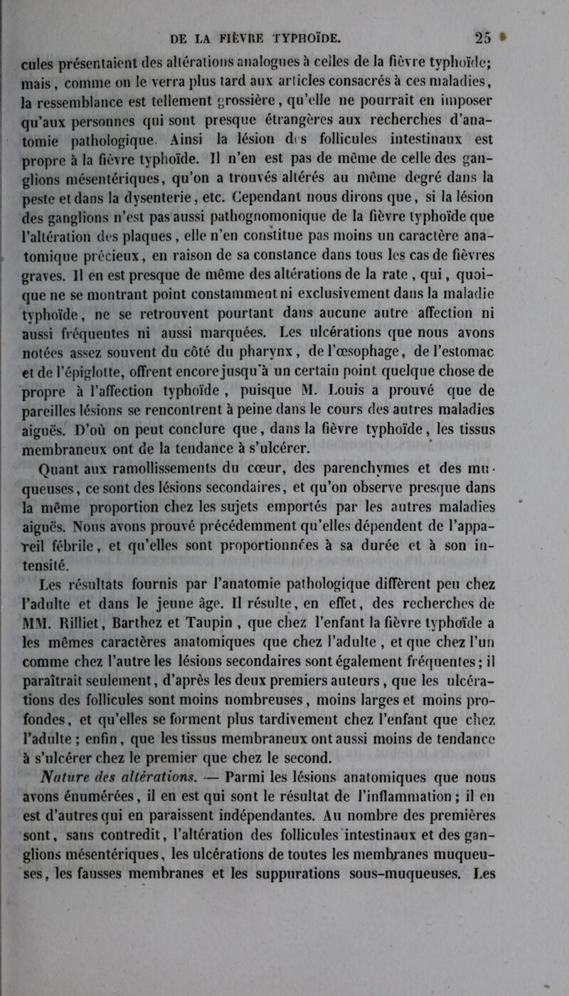 cules présentaient des altérations analogues à celles de la fièvre typhoïde; mais, comme on le verra plus tard aux articles consacrés à ces maladies, la ressemblance est tellement grossière, qu’elle ne pourrait en imposer qu’aux personnes qui sont presque étrangères aux recherches d’ana- tomie pathologique. Ainsi la lésiou dis follicules intestinaux est propre à la fièvre typhoïde. 11 n’en est pas de meme de celle des gan- glions mésentériques, qu’on a trouvés altérés au même degré dans la peste et dans la dysenterie, etc. Cependant nous dirons que, si la lésion des ganglions n’est pas aussi pathognomonique de la fièvre typhoïde que l’altération des plaques, elle n’en constitue pas moins un caractère ana- tomique précieux, en raison de sa constance dans tous les cas de fièvres graves. Il en est presque de môme des altérations de la rate , qui, quoi- que ne se montrant point constamment ni exclusivement dans la maladie typhoïde, ne se retrouvent pourtant dans aucune autre affection ni aussi fréquentes ni aussi marquées. Les ulcérations que nous avons notées assez souvent du côté du pharynx, de l’œsophage, de l’estomac et de l’épiglotte, offrent encore jusqu'à un certain point quelque chose de propre à l’affection typhoïde , puisque M. Louis a prouvé que de pareilles lésions se rencontrent à peine dans le cours des autres maladies aiguës. D’où on peut conclure que, dans la fièvre typhoïde, les tissus membraneux ont de la tendance à s’ulcérer. Quant aux ramollissements du cœur, des parenchymes et des mu- queuses, ce sont des lésions secondaires, et qu’on observe presque dans la même proportion chez les sujets emportés par les autres maladies aiguës. Nous avons prouvé précédemment qu’elles dépendent de l’appa- reil fébrile, et qu’elles sont proportionnées à sa durée et à son in- tensité. Les résultats fournis par l’anatomie pathologique diffèrent peu chez l’adulte et dans le jeune âge. Il résulte, en effet, des recherches de MM. Rilliet, Barthez et Taupin , que chez l’enfant la fièvre typhoïde a les mêmes caractères anatomiques que chez l’adulte, et que chez l’un comme chez l’autre les lésions secondaires sont également fréquentes; il paraîtrait seulement, d’après les deux premiers auteurs, que les ulcéra- tions des follicules sont moins nombreuses, moins larges et moins pro- fondes, et qu’elles se forment plus tardivement chez l’enfant que chez l’adulte ; enfin, que les tissus membraneux ont aussi moins de tendance à s’ulcérer chez le premier que chez le second. Nature des altérations. — Parmi les lésions anatomiques que nous avons énumérées, il en est qui sont le résultat de l’inflammation ; il en est d’autres qui en paraissent indépendantes. Au nombre des premières sont, sans contredit, l’altération des follicules intestinaux et des gan- glions mésentériques, les ulcérations de toutes les membranes muqueu- ses , les fausses membranes et les suppurations sous-muqueuses. Les
