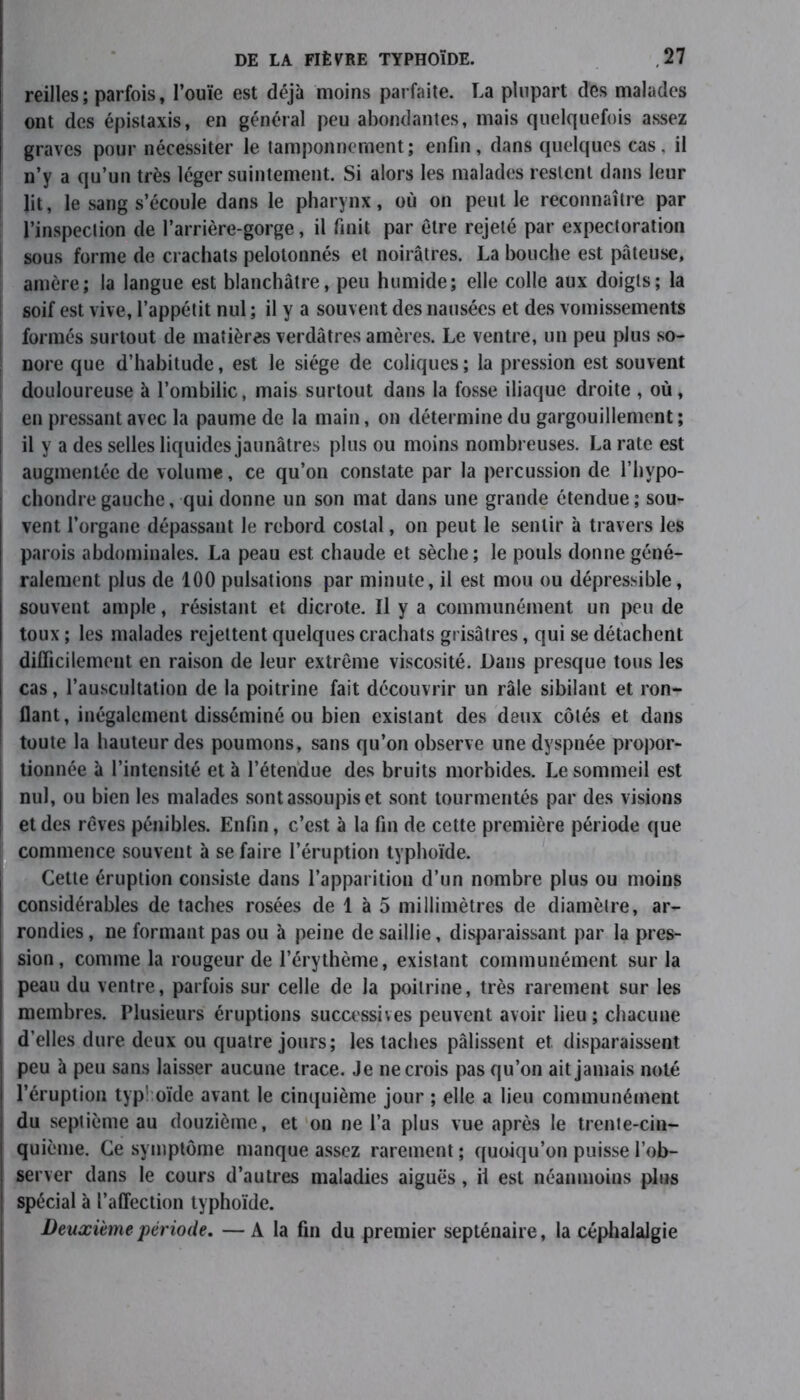 reilles; parfois, l’ouïe est déjà moins parfaite. La plupart des malades ont des épistaxis, en général peu abondantes, mais quelquefois assez graves pour nécessiter le tamponnement; enfin, dans quelques cas, il n’y a qu’un très léger suintement. Si alors les malades restent dans leur lit, le sang s’écoule dans le pharynx, où on peut le reconnaître par l’inspection de l’arrière-gorge, il finit par être rejeté par expectoration sous forme de crachats pelotonnés et noirâtres. La bouche est pâteuse, amère; la langue est blanchâtre, peu humide; elle colle aux doigts; la soif est vive, l’appétit nul ; il y a souvent des nausées et des vomissements formés surtout de matières verdâtres amères. Le ventre, un peu plus so- nore que d’habitude, est le siège de coliques ; la pression est souvent douloureuse à l’ombilic, mais surtout dans la fosse iliaque droite , où, | en pressant avec la paume de la main, on détermine du gargouillement ; il y a des selles liquides jaunâtres plus ou moins nombreuses. La rate est augmentée de volume, ce qu’on constate par la percussion de l’hvpo- chondregauche, qui donne un son mat dans une grande étendue; sou- vent l’organe dépassant le rebord costal, on peut le sentir à travers les parois abdominales. La peau est chaude et sèche; le pouls donne géné- ralement plus de 100 pulsations par minute, il est mou ou dépressible, souvent ample, résistant et dicrote. Il y a communément un peu de toux ; les malades rejettent quelques crachats grisâtres, qui se détachent difficilement en raison de leur extrême viscosité. Dans presque tous les cas, l’auscultation de la poitrine fait découvrir un râle sibilant et ron- flant, inégalement disséminé ou bien existant des deux côtés et dans ' toute la hauteur des poumons, sans qu’on observe une dyspnée propor- tionnée à l’intensité et à l’étendue des bruits morbides. Le sommeil est nul, ou bien les malades sont assoupis et sont tourmentés par des visions et des rêves pénibles. Enfin, c’est à la fin de cette première période que commence souvent à se faire l’éruption typhoïde. Cette éruption consiste dans l’apparition d’un nombre plus ou moins considérables de taches rosées de 1 à 5 millimètres de diamètre, ar- rondies , ne formant pas ou à peine de saillie, disparaissant par la pres- sion, comme la rougeur de l’érythème, existant communément sur la peau du ventre, parfois sur celle de la poitrine, très rarement sur les membres. Plusieurs éruptions successives peuvent avoir lieu ; chacune d’elles dure deux ou quatre jours; les taches pâlissent et disparaissent peu à peu sans laisser aucune trace. Je ne crois pas qu’on ait jamais noté l’éruption typî oïde avant le cinquième jour ; elle a lieu communément du septième au douzième, et on ne l’a plus vue après le trente-cin- quième. Ce symptôme manque assez rarement ; quoiqu’on puisse l’ob- server dans le cours d’autres maladies aiguës, ii est néanmoins plus spécial à l’affection typhoïde. Deuxieme période. — A la fin du premier septénaire, la céphalalgie