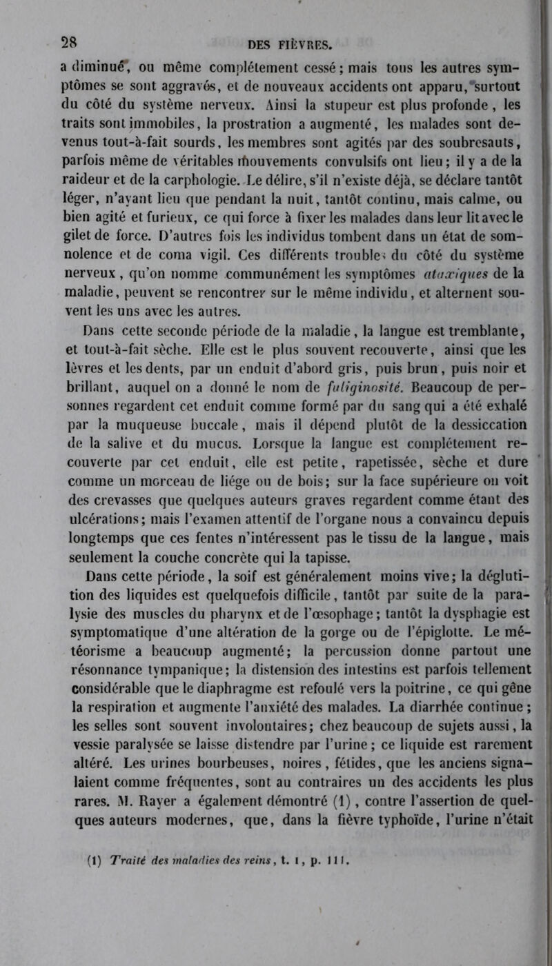 a diminué, ou même complètement cessé ; mais tous les autres sym- ptômes se sont aggravés, et de nouveaux accidents ont apparu, surtout du côté du système nerveux. Ainsi la stupeur est plus profonde, les traits sont immobiles, la prostration a augmenté, les malades sont de- venus tout-à-fait sourds, les membres sont agités par des soubresauts, parfois même de véritables ifiouvements convulsifs ont lieu ; il y a de la raideur et de la carphologie. Le délire, s’il n’existe déjà, se déclare tantôt léger, n’ayant lieu que pendant la nuit, tantôt continu, mais calme, ou bien agité et furieux, ce qui force à fixer les malades dans leur lit avec le gilet de force. D’autres fois les individus tombent dans un état de som- nolence et de coma vigil. Ces différents trouble< du côté du système nerveux , qu’on nomme communément les symptômes ataxiques de la maladie, peuvent se rencontrer sur le même individu, et alternent sou- vent les uns avec les autres. Dans cette seconde période de la maladie , la langue est tremblante, et tout-à-fait sèche. Elle est le plus souvent recouverte, ainsi que les lèvres et les dents, par un enduit d’abord gris, puis brun , puis noir et brillant, auquel on a donné le nom de fuliginosité. Beaucoup de per- sonnes regardent cet enduit comme formé par du sang qui a été exhalé par la muqueuse buccale, mais il dépend plutôt de la dessiccation de la salive et du mucus. Lorsque la langue est complètement re- couverte par cet enduit, elle est petite, rapetissée, sèche et dure comme un morceau de liège ou de bois; sur la face supérieure on voit des crevasses que quelques auteurs graves regardent comme étant des ulcérations; mais l’examen attentif de l’organe nous a convaincu depuis longtemps que ces fentes n’intéressent pas le tissu de la langue, mais seulement la couche concrète qui la tapisse. Dans cette période, la soif est généralement moins vive; la dégluti- tion des liquides est quelquefois difficile, tantôt par suite de la para- lysie des muscles du pharynx et de l’œsophage; tantôt la dysphagie est symptomatique d’une altération de la gorge ou de l’épiglotte. Le mé- téorisme a beaucoup augmenté; la percussion donne partout une résonnance tympanique; la distension des intestins est parfois tellement considérable que le diaphragme est refoulé vers la poitrine, ce qui gêne la respiration et augmente l’anxiété des malades. La diarrhée continue ; les selles sont souvent involontaires; chez beaucoup de sujets aussi, la vessie paralysée se laisse distendre par l’urine ; ce liquide est rarement altéré. Les urines bourbeuses, noires, fétides, que les anciens signa- laient comme fréquentes, sont au contraires un des accidents les plus rares. iM. Rayer a également démontré (1), contre l’assertion de quel- ques auteurs modernes, que, dans la fièvre typhoïde, l’urine n’était (1) Traité des maladies des reins, t. 1, p. 111.