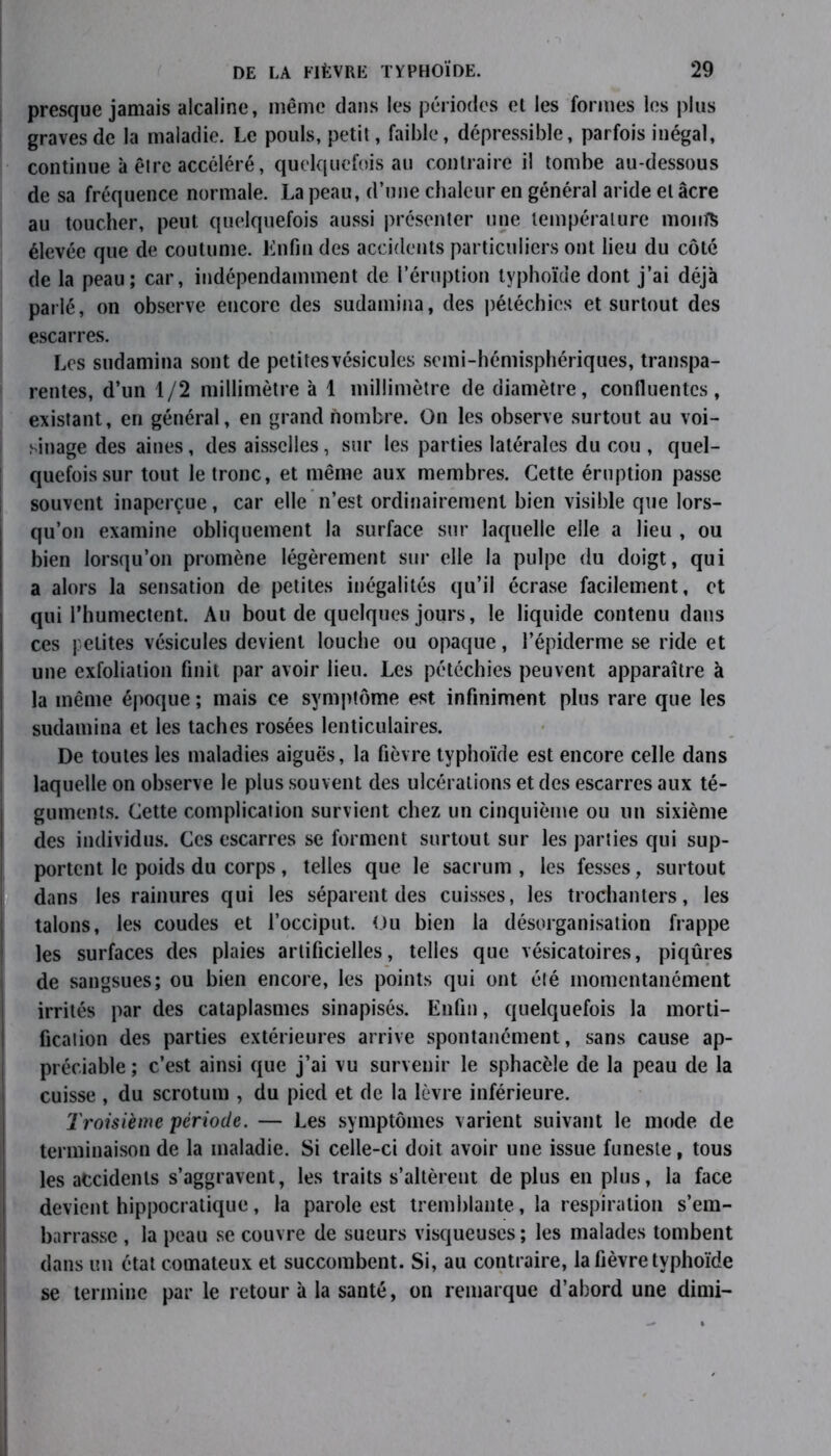 presque jamais alcaline, même dans les périodes et les formes les plus graves de la maladie. Le pouls, petit, faible, dépressible, parfois inégal, continue à être accéléré, quelquefois au contraire il tombe au-dessous de sa fréquence normale. La peau, d’une chaleur en général aride et âcre au toucher, peut quelquefois aussi présenter une température moiifë élevée que de coutume. Enfin des accidents particuliers ont lieu du côté de la peau; car, indépendamment de l’éruption typhoïde dont j’ai déjà parlé, on observe encore des sudamina, des pétéchies et surtout des escarres. Les sudamina sont de petitesvésicules semi-hémisphériques, transpa- rentes, d’un 1/2 millimètre à 1 millimètre de diamètre, confluentes, existant, en général, en grand nombre. On les observe surtout au voi- sinage des aines, des aisselles, sur les parties latérales du cou , quel- quefois sur tout le tronc, et même aux membres. Cette éruption passe souvent inaperçue, car elle n’est ordinairement bien visible que lors- qu’on examine obliquement la surface sur laquelle elle a lieu , ou bien lorsqu’on promène légèrement sur elle la pulpe du doigt, qui a alors la sensation de petites inégalités qu’il écrase facilement, et qui l’humectent. Au bout de quelques jours, le liquide contenu dans ces petites vésicules devient louche ou opaque, l’épiderme se ride et une exfoliation finit par avoir lieu. Les pétéchies peuvent apparaître à la même époque ; mais ce symptôme est infiniment plus rare que les sudamina et les taches rosées lenticulaires. De toutes les maladies aiguës, la fièvre typhoïde est encore celle dans laquelle on observe le plus souvent des ulcérations et des escarres aux té- guments. Cette complication survient chez un cinquième ou un sixième des individus. Ces escarres se forment surtout sur les parties qui sup- portent le poids du corps , telles que le sacrum , les fesses, surtout dans les rainures qui les séparent des cuisses, les trochanters, les talons, les coudes et l’occiput. Ou bien la désorganisation frappe les surfaces des plaies artificielles, telles que vésicatoires, piqûres de sangsues; ou bien encore, les points qui ont été momentanément irrités par des cataplasmes sinapisés. Enfin, quelquefois la morti- fication des parties extérieures arrive spontanément, sans cause ap- préciable ; c’est ainsi que j’ai vu survenir le sphacèle de la peau de la cuisse , du scrotum , du pied et de la lèvre inférieure. Troisième période. — Les symptômes varient suivant le mode de terminaison de la maladie. Si celle-ci doit avoir une issue funeste, tous les accidents s’aggravent, les traits s’altèrent de plus en plus, la face devient hippocratique, la parole est tremblante, la respiration s’em- barrasse , la peau se couvre de sueurs visqueuses ; les malades tombent dans un état comateux et succombent. Si, au contraire, la fièvre typhoïde se termine par le retour à la santé, on remarque d’abord une dimi-