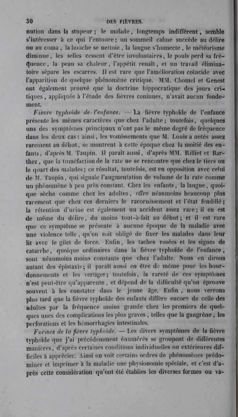 nution dans la stupeur ; le malade , longtemps indifférent, semble s’intéresser à ce qui l’entoure; un sommeil calme succède au délire ou au coma , la bouche se nettoie , la langue s’humecte , le météorisme diminue, les selles cessent d’être involontaires, le pouls perd sa fré- quence , la peau sa chaleur, l’appétit renaît, et un travail élimina- toire sépare les escarres. Il est rare que l’amélioration coïncide avec l’apparition de quelque phénomène critique. MM. Chomel et Genest ont également prouvé que la doctrine hippocratique des jours cri-, tiques, appliquée à l’étude des fièvres coninues, n’avait aucun fonde- ment. Fièvre typhoïde de l’enfance. la fièvre typhoïde de l’enfance présente les mêmes caractères que chez l’adulte; toutefois, quelques uns des symptômes principaux n’ont pas le même degré de fréquence dans les deux cas : ainsi, les vomissements que M. Louis a notés assez rarement au début, se montrent à cette époque chez la moitié des en- fants, d’après M. Taupin. Il paraît aussi, d’après M>I. Rilliet et Bar- thez , que la tuméfaction de la rate ne se rencontre que chez le tiers ou le quart des malades; ce résultat, toutefois, est en opposition avec celui de M. Taupin, qui signale l’augmentation de volume de la rate comme un phénomène à peu près constant. Chez les enfants, la langue, quoi- que sèche comme chez les adultes, offre néanmoins beaucoup plus rarement que chez ces derniers le racornissement et l’état fendillé; la rétention d’urine est également un accident assez rare; il en est de même du délire, du moins tout-à-fait au début; et il est rare que ce symptôme se présente à aucune époque de la maladie avec une violence telle, qu’on soit obligé de fixer les malades dans leur lit avec le gilet de force. Enfin, les taches rosées et les signes de catarrhe, quoique ordinaires dans la fièvre typhoïde de l’enfance, sont néanmoins moins constants que chez l’adulte. Nous en dirons autant des épistaxis; il paraît aussi en être de même pour les bour- donnements et les vertiges; toutefois, la rareté de ces symptômes n’est peut-être qu’apparente , et dépend de la difficulté qu’on éprouve souvent à les constater dans le jeune âge. Enfin , nous verrons plus tard que la fièvre typhoïde des enfants diffère encore de celle des adultes par la fréquence moins grande chez les premiers de quel- ques unes des complications les plus graves , telles que la gangrène , les perforations et les hémorrhagies intestinales. Formes de la fièvre typhoïde. — Les divers symptômes de la fièvre typhoïde que j’ai précédemment énumérés se groupent de différentes manières, d’après certaines conditions individuelles ou extérieures dif- ficiles à apprécier. Ainsi on voit certains ordres de phénomènes prédo- miner et imprimer à la maladie une physionomie spéciale, et c’est d’a- près cette considération qu’ont été établies les diverses formes ou va-