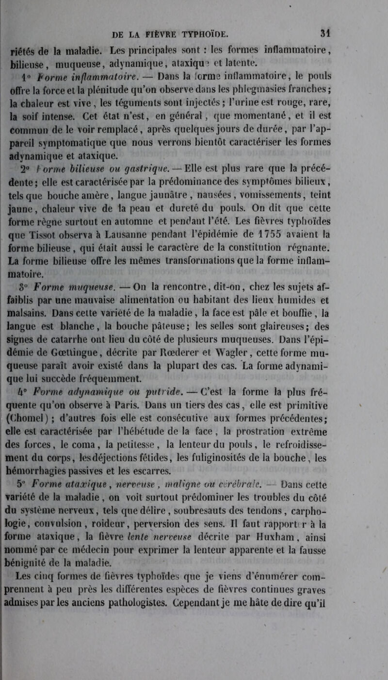 riétés de la maladie. Les principales sont : les formes inflammatoire, bilieuse, muqueuse, adynamique, ataxiqu? et latente. 1° 1borme inflammatoire. — Dans la {orme inflammatoire, le pouls offre la force et la plénitude qu’on observe dans les phlegmasies franches ; la chaleur est vive, les téguments sont injectés ; l’urine est rouge, rare, la soif intense. Cet état n’est, en général, que momentané, et il est commun de le voir remplacé, après quelques jours de durée, par l’ap- pareil symptomatique que nous verrons bientôt caractériser les formes adynamique et ataxique. 2° t orme bilieuse ou gastrique. — Elle est plus rare que la précé- dente; elle est caractérisée par la prédominance des symptômes bilieux, tels que bouche amère, langue jaunâtre , nausées , vomissements, teint jaune, chaleur vive de la peau et dureté du pouls. On dit que cette forme règne surtout en automne et pendant l’été. Les fièvres typhoïdes que Tissot observa à Lausanne pendant l’épidémie de 1755 avaient la forme bilieuse, qui était aussi le caractère de la constitution régnante. La forme bilieuse offre les mêmes transformations que la forme inflam- matoire. S° Forme muqueuse. —On la rencontre, dit-on, chez les sujets af- faiblis par une mauvaise alimentation ou habitant des lieux humides et malsains. Dans cette variété de la maladie, la face est pâle et bouffie , la langue est blanche, la bouche pâteuse; les selles sont glaireuses ; des signes de catarrhe ont lieu du côté de plusieurs muqueuses. Dans l’épi- démie de Gœttingue, décrite par Rœderer et Wagler, cette forme mu- queuse paraît avoir existé dans la plupart des cas. La forme adynami- que lui succède fréquemment. U° Forme adynamique ou 'putride. — C’est la forme la plus fré- quente qu’on observe à Paris. Dans un tiers des cas, elle est primitive (Chomel); d’autres fois elle est consécutive aux formes précédentes; elle est caractérisée par l’hébétude de la face, la prostration extrême des forces, le coma, la petitesse , la lenteur du pouls, le refroidisse- ment du corps, les déjections fétides, les fuliginosités de la bouche, les hémorrhagies passives et les escarres. 5° Forme ataxique , nerveuse , maligne ou cérébrale. — Dans celte variété de la maladie, on voit surtout prédominer les troubles du côté du système nerveux, tels que délire , soubresauts des tendons, carpho- | logie, convulsion, roideur, perversion des sens. Il faut rapport:r à la | forme ataxique, la fièvre lente nerveuse décrite par Huxham, ainsi ; nommé par ce médecin pour exprimer la lenteur apparente et la fausse | bénignité de la maladie. Les cinq formes de fièvres typhoïdes que je viens d’énumérer com- 1 prennent à peu près les différentes espèces de fièvres continues graves admises par les anciens pathologistes. Cependant je me hâte de dire qu’il