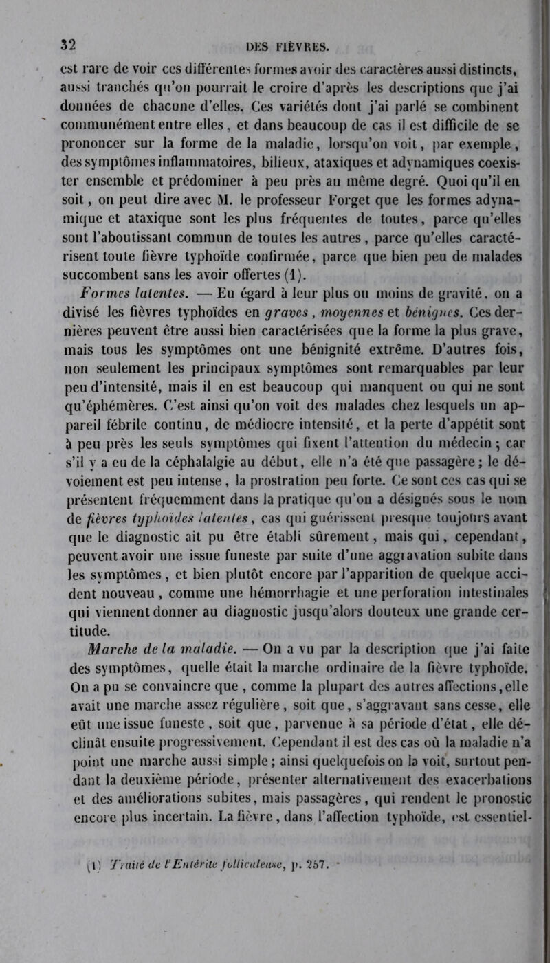est rare de voir ces différentes formes avoir des caractères aussi distincts, aussi tranchés qu’on pourrait le croire d’après les descriptions que j’ai données de chacune d’elles. Ces variétés dont j’ai parlé se combinent communément entre elles, et dans beaucoup de cas il est difficile de se prononcer sur la forme delà maladie, lorsqu’on voit, par exemple, des symptômes inflammatoires, bilieux, ataxiques et adynamiques coexis- ter ensemble et prédominer à peu près au même degré. Quoi qu’il en soit, on peut dire avec M. le professeur Forget que les formes adyna- mique et ataxique sont les plus fréquentes de toutes, parce qu’elles sont l’aboutissant commun de toutes les autres, parce qu’elles caracté- risent toute fièvre typhoïde confirmée, parce que bien peu de malades succombent sans les avoir offertes (1). Formes latentes. — Eu égard à leur plus ou moins de gravité, on a divisé les fièvres typhoïdes en graves , moyennes et bénignes. Ces der- nières peuvent être aussi bien caractérisées que la forme la plus grave, mais tous les symptômes ont une bénignité extrême. D’autres fois, non seulement les principaux symptômes sont remarquables par leur peu d’intensité, mais il en est beaucoup qui manquent ou qui ne sont qu’éphémères. C’est ainsi qu’on voit des malades chez lesquels un ap- pareil fébrile continu, de médiocre intensité, et la perte d’appétit sont à peu près les seuls symptômes qui fixent l’attention du médecin ; car s’il y a eu de la céphalalgie au début, elle n’a été que passagère; le dé- voiement est peu intense, la prostration peu forte. Ce sont ces cas qui se présentent fréquemment dans la pratique qu’on a désignés sous le nom de fièvres typhoïdes latentes, cas qui guérissent presque toujours avant que le diagnostic ait pu être établi sûrement, mais qui, cependant, peuvent avoir une issue funeste par suite d’une aggravation subite dans les symptômes, et bien plutôt encore par l’apparition de quelque acci- dent nouveau , comme une hémorrhagie et une perforation intestinales •- qui viennent donner au diagnostic jusqu’alors douteux une grande cer- titude. Marche de la maladie. — O11 a vu par la description que j’ai faite des symptômes, quelle était lu marche ordinaire de la fièvre typhoïde. On a pu se convaincre que , comme la plupart des autres affections,elle avait une marche assez régulière, soit que, s’aggravant sans cesse, elle eût une issue funeste, soit que, parvenue k sa période d’état, elle dé- ! clinât ensuite progressivement. Cependant il est des cas où la maladie n’a point une marche aussi simple; ainsi quelquefois on la voit, surtout pen- dant la deuxième période, présenter alternativement des exacerbations et des améliorations subites, mais passagères, qui rendent le pronostic encore plus incertain. La fièvre, dans l’affection typhoïde, est essentiel- le Trailé de l’Entérite fvlliculeuse, p. 267.