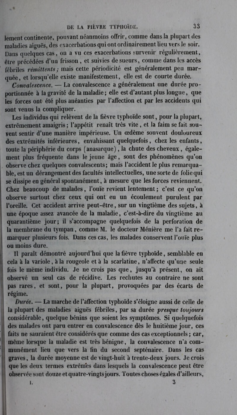lement continente, pouvant néanmoins offrir, comme dans la plupart des maladies aiguës, des exacerbations qui ont ordinairement lieu vers le soir. Dans quelques cas, on a vu ces exacerbations survenir régulièrement, être précédées d’un frisson , et suivies de sueurs, comme dans les accès fébriles rémittents; mais cette périodicité est généralement peu mar- quée, et lorsqu’elle existe manifestement, elle est de courte durée. Convalescence. — La convalescence a généralement une durée pro- portionnée à la gravité de la maladie; elle est d’autant plus longue, que les forces ont été plus anéanties par l’affection et par les accidents qui sont venus la compliquer. Les individus qui relèvent de la fièvre typhoïde sont, pour la plupart, extrêmement amaigris ; l’appétit renaît très vite, et la faim se fait sou- vent sentir d’une manière impérieuse. Un œdème souvent douloureux des extrémités inférieures, envahissant quelquefois, chez les enfants, toute la périphérie du corps (anasarque), la chute des cheveux, égale- ment plus fréquente dans le jeune âge, sont des phénomènes qu’on observe chez quelques convalescents; mais l’accident le plus remarqua- ble, est un dérangement des facultés intellectuelles, une sorte de folie qui se dissipe en général spontanément, à mesure que les forces reviennent. Chez beaucoup de malades, l’ouïe revient lentement ; c’est ce qu’on observe surtout chez ceux qui ont eu un écoulement purulent par l’oreille. Cet accident arrive peut-être, sur un vingtième des sujets, à une époque assez avancée de la maladie, c’est-à-dire du vingtième au quarantième jour; il s’accompagne quelquefois de la perforation de la membrane du tympan, comme M. le docteur Ménière me l’a fait re- marquer plusieurs fois. Dans ces cas, les malades conservent l’ouïe plus ou moins dure. Il paraît démontré aujourd’hui que la fièvre typhoïde, semblable en cela à la variole, à la rougeole et à la scarlatine, n’affecte qu’une seule Ifois le même individu. Je 11e crois pas que, jusqu’à présent, on ait observé un seul cas de récidive. Les rechutes au contraire ne sont pas rares, et sont, pour la plupart, provoquées par des écarts de régime. Durée. — La marche de l’affection typhoïde s’éloigne aussi de celle de la plupart des maladies aiguës fébriles, par sa durée presque toujours considérable, quelque bénins que soient les symptômes. Si quelquefois des malades ont paru entrer en convalescence dès le huitième jour, ces faits ne sauraient être considérés que comme des cas exceptionnels ; car, même lorsque la maladie est très bénigne, la convalescence n’a com- munément lieu que vers la fin du second septénaire. Dans les cas graves, la durée moyenne est de vingt-huit à trente-deux jours. Je crois que les deux termes extrêmes dans lesquels la convalescence peut être observée sont douze et quatre-vingts jours. Toutes choses égales d’ailleurs, I. 3