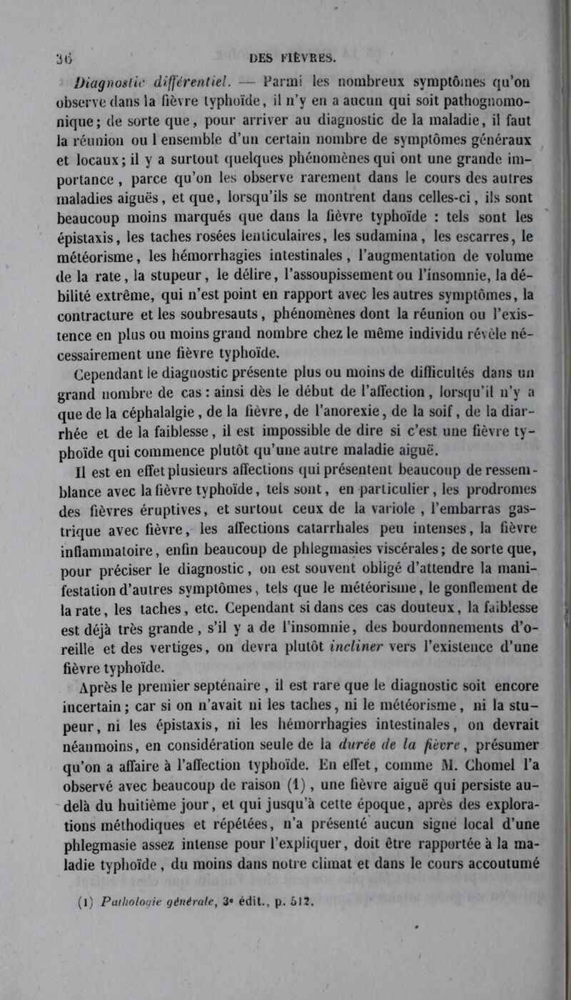 Diagnostic différentiel. — Parmi les nombreux symptômes qu’on observe dans la fièvre typhoïde, il n’y en a aucun qui soit pathognomo- nique ; de sorte que, pour arriver au diagnostic de la maladie, il faut la réunion ou 1 ensemble d’un certain nombre de symptômes généraux et locaux; il y a surtout quelques phénomènes qui ont une grande im- portance , parce qu’on les observe rarement dans le cours des autres maladies aiguës, et que, lorsqu’ils se montrent dans celles-ci, ils sont beaucoup moins marqués que dans la fièvre typhoïde : tels sont les épistaxis, les taches rosées lenticulaires, les sudamina, les escarres, le météorisme, les hémorrhagies intestinales, l’augmentation de volume de la rate, la stupeur, le délire, l’assoupissement ou l’insomnie, la dé- bilité extrême, qui n’est point en rapport avec les autres symptômes, la contracture et les soubresauts, phénomènes dont la réunion ou l’exis- tence en plus ou moins grand nombre chez le même individu révèle né- cessairement une fièvre typhoïde. Cependant le diagnostic présente plus ou moins de dilïicultés dans un grand nombre de cas : ainsi dès le début de l’affection, lorsqu’il n’y a que de la céphalalgie , de la fièvre, de l’anorexie, de la soif, de la diar- rhée et de la faiblesse, il est impossible de dire si c’est une fièvre ty- phoïde qui commence plutôt qu’une autre maladie aiguë. Il est en effet plusieurs affections qui présentent beaucoup de ressem- blance avec la fièvre typhoïde, tels sont, en particulier, les prodromes des fièvres éruptives, et surtout ceux de la variole , l’embarras gas- trique avec fièvre, les affections catarrhales peu intenses, la fièvre inflammatoire, enfin beaucoup de phlegmasies viscérales; de sorte que, pour préciser le diagnostic, on est souvent obligé d’attendre la mani- festation d’autres symptômes, tels que le météorisme, le gonflement de la rate, les taches, etc. Cependant si dans ces cas douteux, la faiblesse est déjà très grande, s’il y a de l’insomnie, des bourdonnements d’o- reille et des vertiges, on devra plutôt incliner vers l’existence d’une fièvre typhoïde. Après le premier septénaire , il est rare que le diagnostic soit encore incertain ; car si on n’avait ni les taches, ni le météorisme, ni la stu- peur, ni les épistaxis, ni les hémorrhagies intestinales, on devrait néanmoins, en considération seule de la durée de la fièvre, présumer qu’on a affaire à l’affection typhoïde. En effet, comme M. Chomel l’a observé avec beaucoup de raison (1), une fièvre aiguë qui persiste au- delà du huitième jour, et qui jusqu’à cette époque, après des explora- tions méthodiques et répétées, n’a présenté aucun signe local d’une phlegmasie assez intense pour l’expliquer, doit être rapportée à la ma- ladie typhoïde, du moins dans notre climat et dans le cours accoutumé (l) Pathologie générale, 3e édit., p. 612.